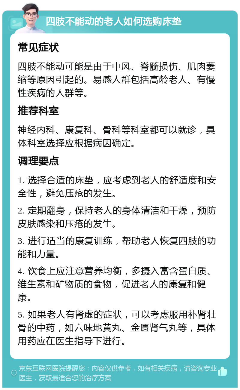 四肢不能动的老人如何选购床垫 常见症状 四肢不能动可能是由于中风、脊髓损伤、肌肉萎缩等原因引起的。易感人群包括高龄老人、有慢性疾病的人群等。 推荐科室 神经内科、康复科、骨科等科室都可以就诊，具体科室选择应根据病因确定。 调理要点 1. 选择合适的床垫，应考虑到老人的舒适度和安全性，避免压疮的发生。 2. 定期翻身，保持老人的身体清洁和干燥，预防皮肤感染和压疮的发生。 3. 进行适当的康复训练，帮助老人恢复四肢的功能和力量。 4. 饮食上应注意营养均衡，多摄入富含蛋白质、维生素和矿物质的食物，促进老人的康复和健康。 5. 如果老人有肾虚的症状，可以考虑服用补肾壮骨的中药，如六味地黄丸、金匮肾气丸等，具体用药应在医生指导下进行。