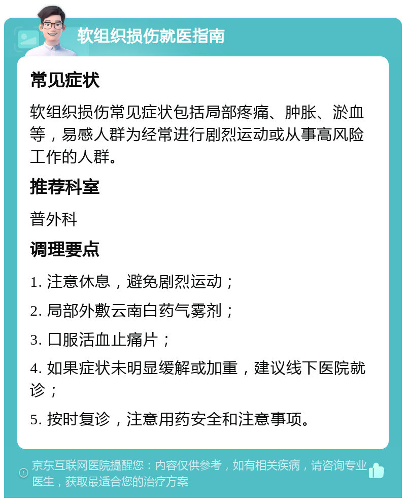 软组织损伤就医指南 常见症状 软组织损伤常见症状包括局部疼痛、肿胀、淤血等，易感人群为经常进行剧烈运动或从事高风险工作的人群。 推荐科室 普外科 调理要点 1. 注意休息，避免剧烈运动； 2. 局部外敷云南白药气雾剂； 3. 口服活血止痛片； 4. 如果症状未明显缓解或加重，建议线下医院就诊； 5. 按时复诊，注意用药安全和注意事项。