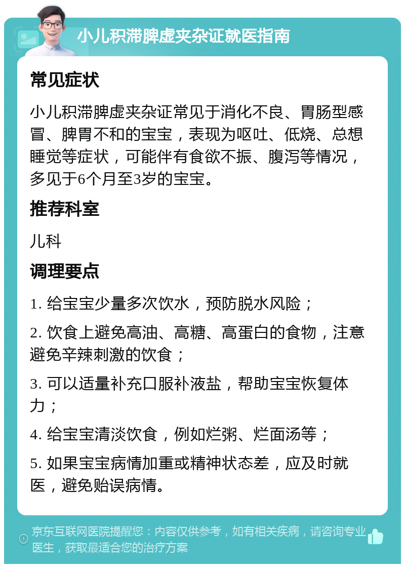 小儿积滞脾虚夹杂证就医指南 常见症状 小儿积滞脾虚夹杂证常见于消化不良、胃肠型感冒、脾胃不和的宝宝，表现为呕吐、低烧、总想睡觉等症状，可能伴有食欲不振、腹泻等情况，多见于6个月至3岁的宝宝。 推荐科室 儿科 调理要点 1. 给宝宝少量多次饮水，预防脱水风险； 2. 饮食上避免高油、高糖、高蛋白的食物，注意避免辛辣刺激的饮食； 3. 可以适量补充口服补液盐，帮助宝宝恢复体力； 4. 给宝宝清淡饮食，例如烂粥、烂面汤等； 5. 如果宝宝病情加重或精神状态差，应及时就医，避免贻误病情。