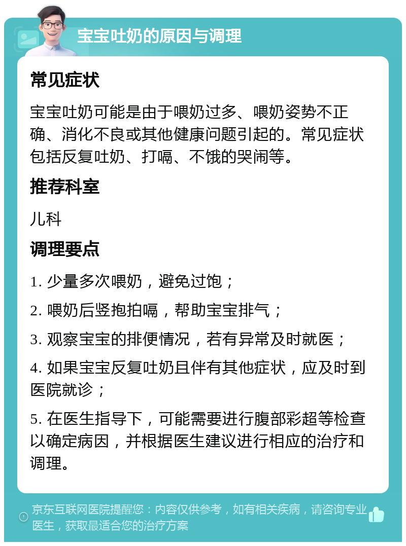 宝宝吐奶的原因与调理 常见症状 宝宝吐奶可能是由于喂奶过多、喂奶姿势不正确、消化不良或其他健康问题引起的。常见症状包括反复吐奶、打嗝、不饿的哭闹等。 推荐科室 儿科 调理要点 1. 少量多次喂奶，避免过饱； 2. 喂奶后竖抱拍嗝，帮助宝宝排气； 3. 观察宝宝的排便情况，若有异常及时就医； 4. 如果宝宝反复吐奶且伴有其他症状，应及时到医院就诊； 5. 在医生指导下，可能需要进行腹部彩超等检查以确定病因，并根据医生建议进行相应的治疗和调理。