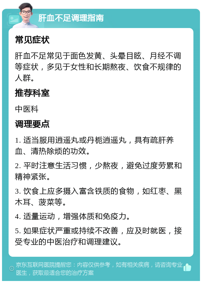 肝血不足调理指南 常见症状 肝血不足常见于面色发黄、头晕目眩、月经不调等症状，多见于女性和长期熬夜、饮食不规律的人群。 推荐科室 中医科 调理要点 1. 适当服用逍遥丸或丹栀逍遥丸，具有疏肝养血、清热除烦的功效。 2. 平时注意生活习惯，少熬夜，避免过度劳累和精神紧张。 3. 饮食上应多摄入富含铁质的食物，如红枣、黑木耳、菠菜等。 4. 适量运动，增强体质和免疫力。 5. 如果症状严重或持续不改善，应及时就医，接受专业的中医治疗和调理建议。