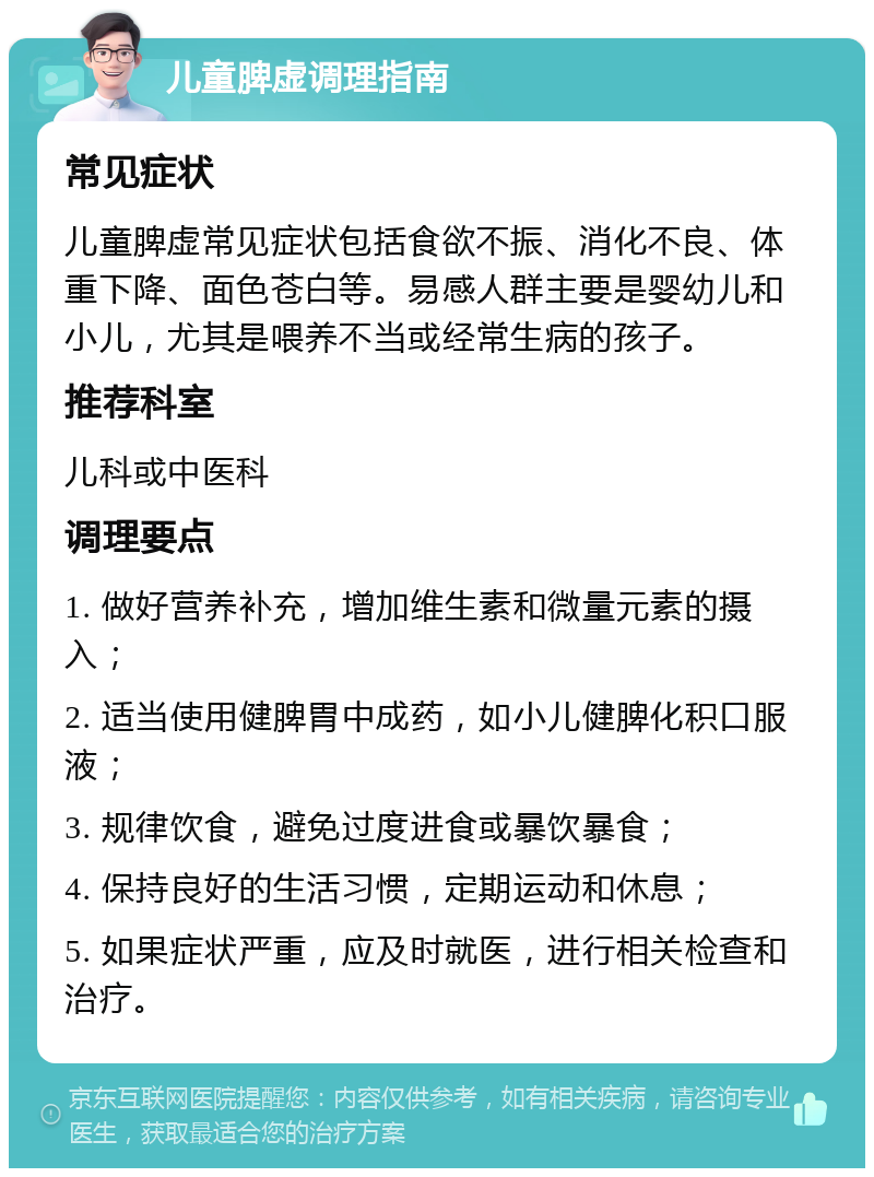 儿童脾虚调理指南 常见症状 儿童脾虚常见症状包括食欲不振、消化不良、体重下降、面色苍白等。易感人群主要是婴幼儿和小儿，尤其是喂养不当或经常生病的孩子。 推荐科室 儿科或中医科 调理要点 1. 做好营养补充，增加维生素和微量元素的摄入； 2. 适当使用健脾胃中成药，如小儿健脾化积口服液； 3. 规律饮食，避免过度进食或暴饮暴食； 4. 保持良好的生活习惯，定期运动和休息； 5. 如果症状严重，应及时就医，进行相关检查和治疗。