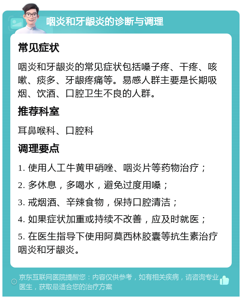 咽炎和牙龈炎的诊断与调理 常见症状 咽炎和牙龈炎的常见症状包括嗓子疼、干疼、咳嗽、痰多、牙龈疼痛等。易感人群主要是长期吸烟、饮酒、口腔卫生不良的人群。 推荐科室 耳鼻喉科、口腔科 调理要点 1. 使用人工牛黄甲硝唑、咽炎片等药物治疗； 2. 多休息，多喝水，避免过度用嗓； 3. 戒烟酒、辛辣食物，保持口腔清洁； 4. 如果症状加重或持续不改善，应及时就医； 5. 在医生指导下使用阿莫西林胶囊等抗生素治疗咽炎和牙龈炎。