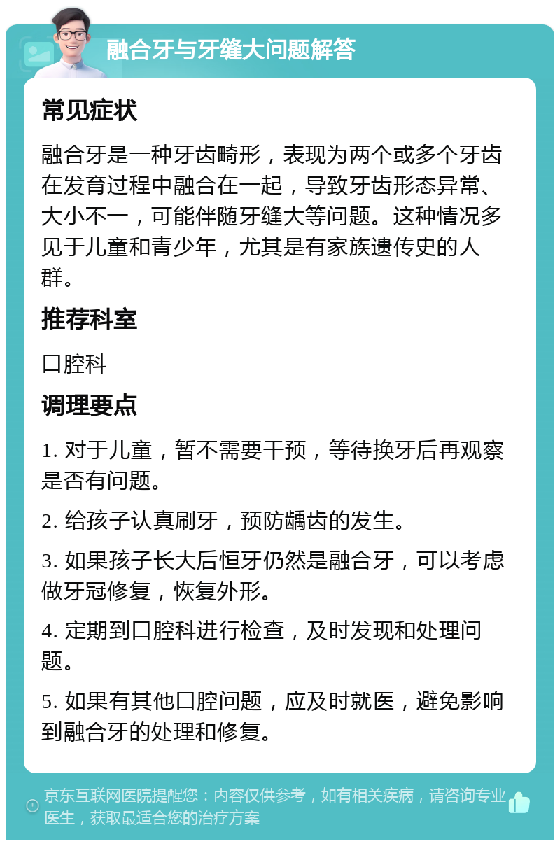 融合牙与牙缝大问题解答 常见症状 融合牙是一种牙齿畸形，表现为两个或多个牙齿在发育过程中融合在一起，导致牙齿形态异常、大小不一，可能伴随牙缝大等问题。这种情况多见于儿童和青少年，尤其是有家族遗传史的人群。 推荐科室 口腔科 调理要点 1. 对于儿童，暂不需要干预，等待换牙后再观察是否有问题。 2. 给孩子认真刷牙，预防龋齿的发生。 3. 如果孩子长大后恒牙仍然是融合牙，可以考虑做牙冠修复，恢复外形。 4. 定期到口腔科进行检查，及时发现和处理问题。 5. 如果有其他口腔问题，应及时就医，避免影响到融合牙的处理和修复。