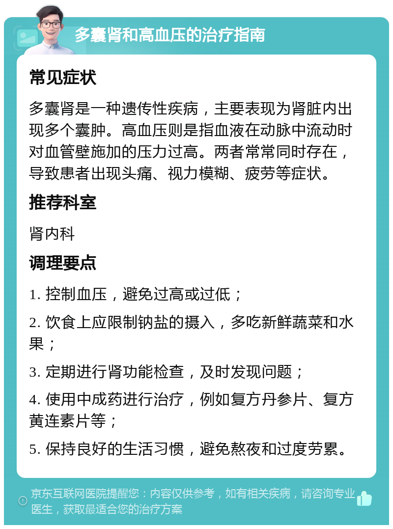 多囊肾和高血压的治疗指南 常见症状 多囊肾是一种遗传性疾病，主要表现为肾脏内出现多个囊肿。高血压则是指血液在动脉中流动时对血管壁施加的压力过高。两者常常同时存在，导致患者出现头痛、视力模糊、疲劳等症状。 推荐科室 肾内科 调理要点 1. 控制血压，避免过高或过低； 2. 饮食上应限制钠盐的摄入，多吃新鲜蔬菜和水果； 3. 定期进行肾功能检查，及时发现问题； 4. 使用中成药进行治疗，例如复方丹参片、复方黄连素片等； 5. 保持良好的生活习惯，避免熬夜和过度劳累。