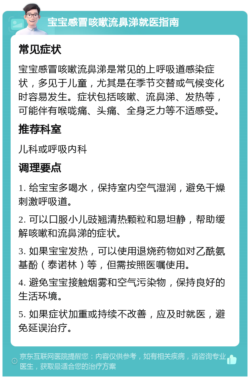 宝宝感冒咳嗽流鼻涕就医指南 常见症状 宝宝感冒咳嗽流鼻涕是常见的上呼吸道感染症状，多见于儿童，尤其是在季节交替或气候变化时容易发生。症状包括咳嗽、流鼻涕、发热等，可能伴有喉咙痛、头痛、全身乏力等不适感受。 推荐科室 儿科或呼吸内科 调理要点 1. 给宝宝多喝水，保持室内空气湿润，避免干燥刺激呼吸道。 2. 可以口服小儿豉翘清热颗粒和易坦静，帮助缓解咳嗽和流鼻涕的症状。 3. 如果宝宝发热，可以使用退烧药物如对乙酰氨基酚（泰诺林）等，但需按照医嘱使用。 4. 避免宝宝接触烟雾和空气污染物，保持良好的生活环境。 5. 如果症状加重或持续不改善，应及时就医，避免延误治疗。