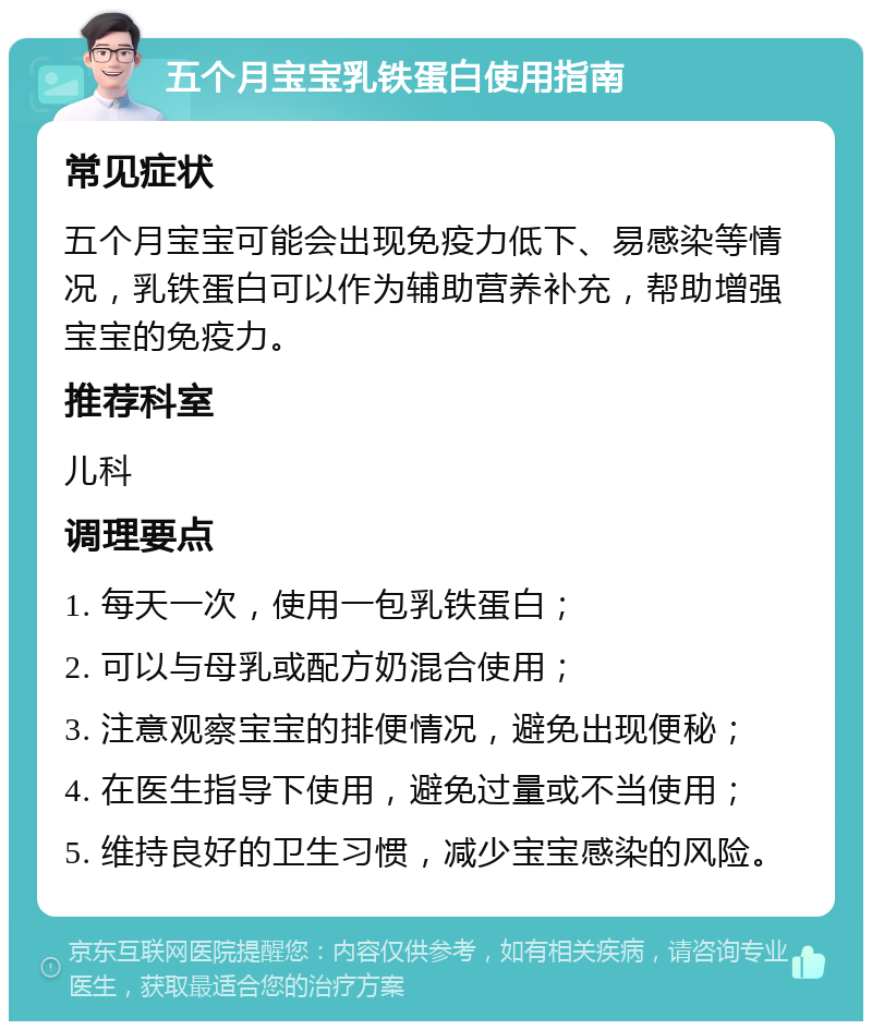 五个月宝宝乳铁蛋白使用指南 常见症状 五个月宝宝可能会出现免疫力低下、易感染等情况，乳铁蛋白可以作为辅助营养补充，帮助增强宝宝的免疫力。 推荐科室 儿科 调理要点 1. 每天一次，使用一包乳铁蛋白； 2. 可以与母乳或配方奶混合使用； 3. 注意观察宝宝的排便情况，避免出现便秘； 4. 在医生指导下使用，避免过量或不当使用； 5. 维持良好的卫生习惯，减少宝宝感染的风险。