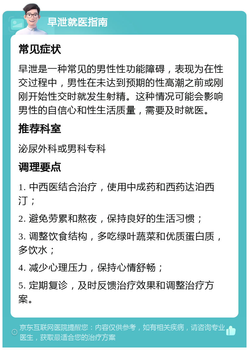 早泄就医指南 常见症状 早泄是一种常见的男性性功能障碍，表现为在性交过程中，男性在未达到预期的性高潮之前或刚刚开始性交时就发生射精。这种情况可能会影响男性的自信心和性生活质量，需要及时就医。 推荐科室 泌尿外科或男科专科 调理要点 1. 中西医结合治疗，使用中成药和西药达泊西汀； 2. 避免劳累和熬夜，保持良好的生活习惯； 3. 调整饮食结构，多吃绿叶蔬菜和优质蛋白质，多饮水； 4. 减少心理压力，保持心情舒畅； 5. 定期复诊，及时反馈治疗效果和调整治疗方案。