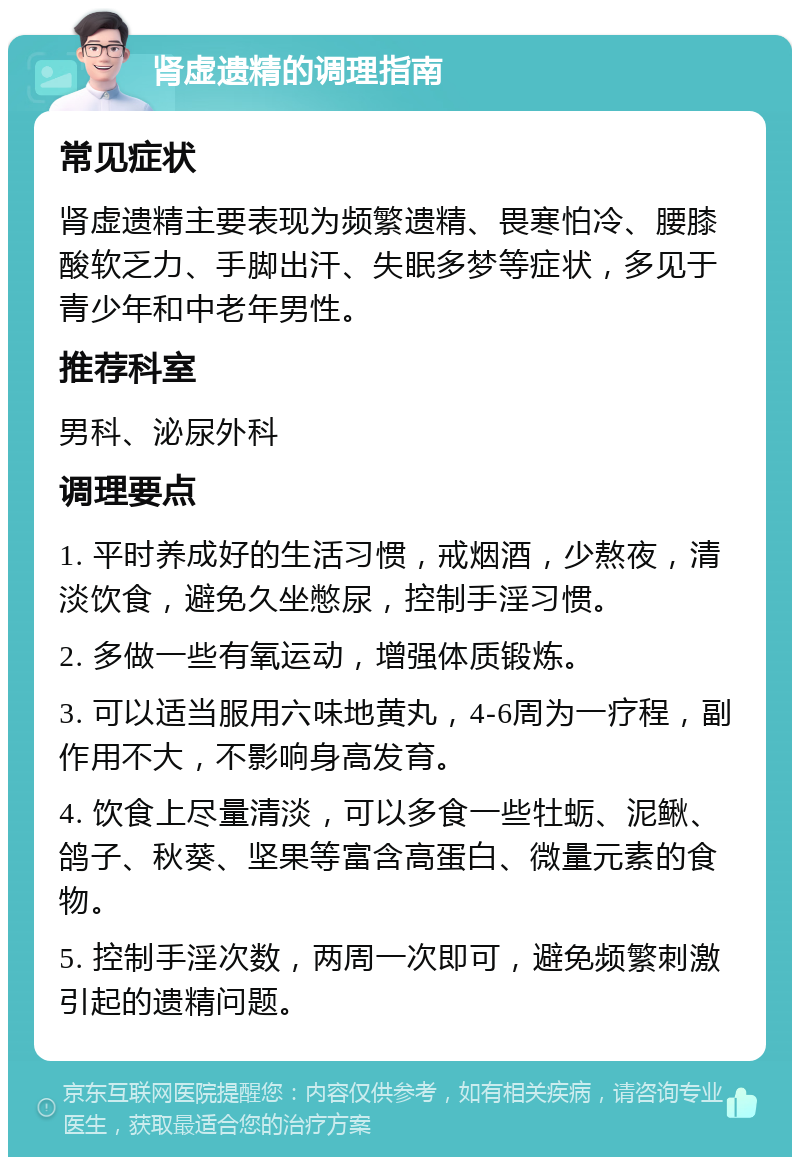 肾虚遗精的调理指南 常见症状 肾虚遗精主要表现为频繁遗精、畏寒怕冷、腰膝酸软乏力、手脚出汗、失眠多梦等症状，多见于青少年和中老年男性。 推荐科室 男科、泌尿外科 调理要点 1. 平时养成好的生活习惯，戒烟酒，少熬夜，清淡饮食，避免久坐憋尿，控制手淫习惯。 2. 多做一些有氧运动，增强体质锻炼。 3. 可以适当服用六味地黄丸，4-6周为一疗程，副作用不大，不影响身高发育。 4. 饮食上尽量清淡，可以多食一些牡蛎、泥鳅、鸽子、秋葵、坚果等富含高蛋白、微量元素的食物。 5. 控制手淫次数，两周一次即可，避免频繁刺激引起的遗精问题。