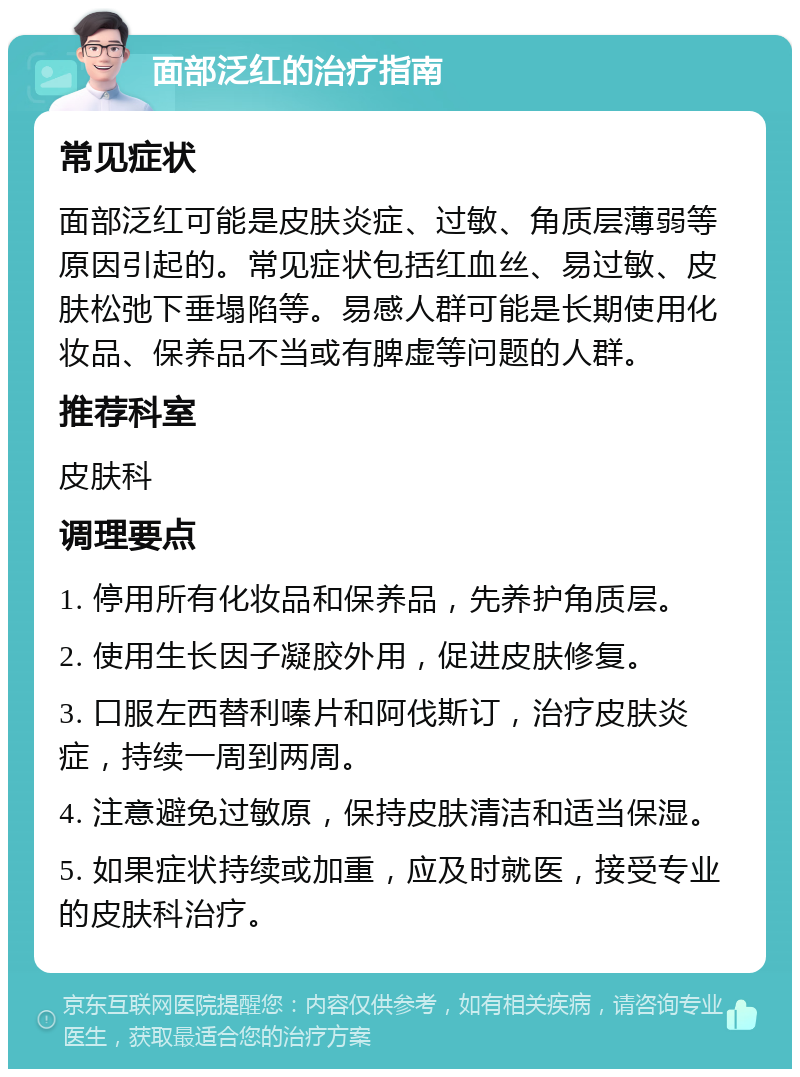 面部泛红的治疗指南 常见症状 面部泛红可能是皮肤炎症、过敏、角质层薄弱等原因引起的。常见症状包括红血丝、易过敏、皮肤松弛下垂塌陷等。易感人群可能是长期使用化妆品、保养品不当或有脾虚等问题的人群。 推荐科室 皮肤科 调理要点 1. 停用所有化妆品和保养品，先养护角质层。 2. 使用生长因子凝胶外用，促进皮肤修复。 3. 口服左西替利嗪片和阿伐斯订，治疗皮肤炎症，持续一周到两周。 4. 注意避免过敏原，保持皮肤清洁和适当保湿。 5. 如果症状持续或加重，应及时就医，接受专业的皮肤科治疗。