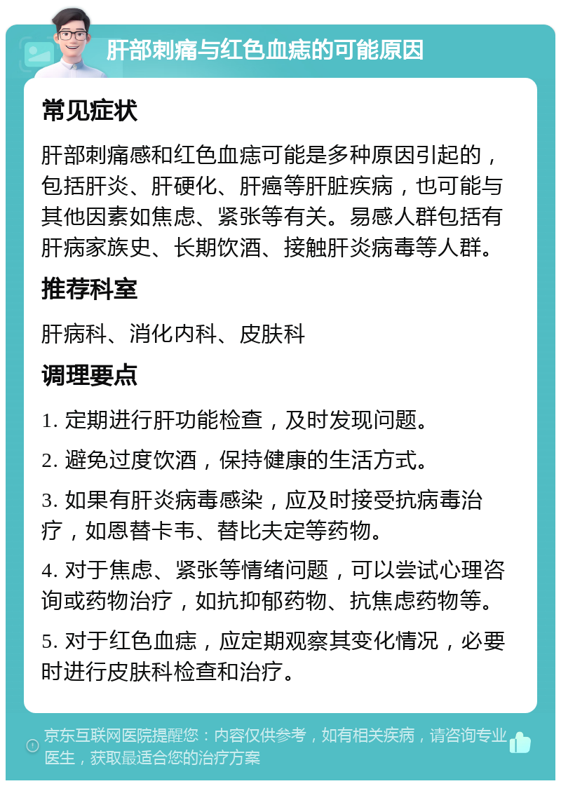 肝部刺痛与红色血痣的可能原因 常见症状 肝部刺痛感和红色血痣可能是多种原因引起的，包括肝炎、肝硬化、肝癌等肝脏疾病，也可能与其他因素如焦虑、紧张等有关。易感人群包括有肝病家族史、长期饮酒、接触肝炎病毒等人群。 推荐科室 肝病科、消化内科、皮肤科 调理要点 1. 定期进行肝功能检查，及时发现问题。 2. 避免过度饮酒，保持健康的生活方式。 3. 如果有肝炎病毒感染，应及时接受抗病毒治疗，如恩替卡韦、替比夫定等药物。 4. 对于焦虑、紧张等情绪问题，可以尝试心理咨询或药物治疗，如抗抑郁药物、抗焦虑药物等。 5. 对于红色血痣，应定期观察其变化情况，必要时进行皮肤科检查和治疗。