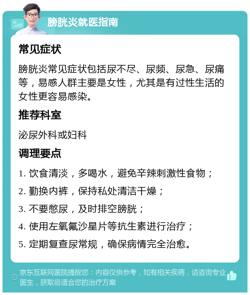 膀胱炎就医指南 常见症状 膀胱炎常见症状包括尿不尽、尿频、尿急、尿痛等，易感人群主要是女性，尤其是有过性生活的女性更容易感染。 推荐科室 泌尿外科或妇科 调理要点 1. 饮食清淡，多喝水，避免辛辣刺激性食物； 2. 勤换内裤，保持私处清洁干燥； 3. 不要憋尿，及时排空膀胱； 4. 使用左氧氟沙星片等抗生素进行治疗； 5. 定期复查尿常规，确保病情完全治愈。