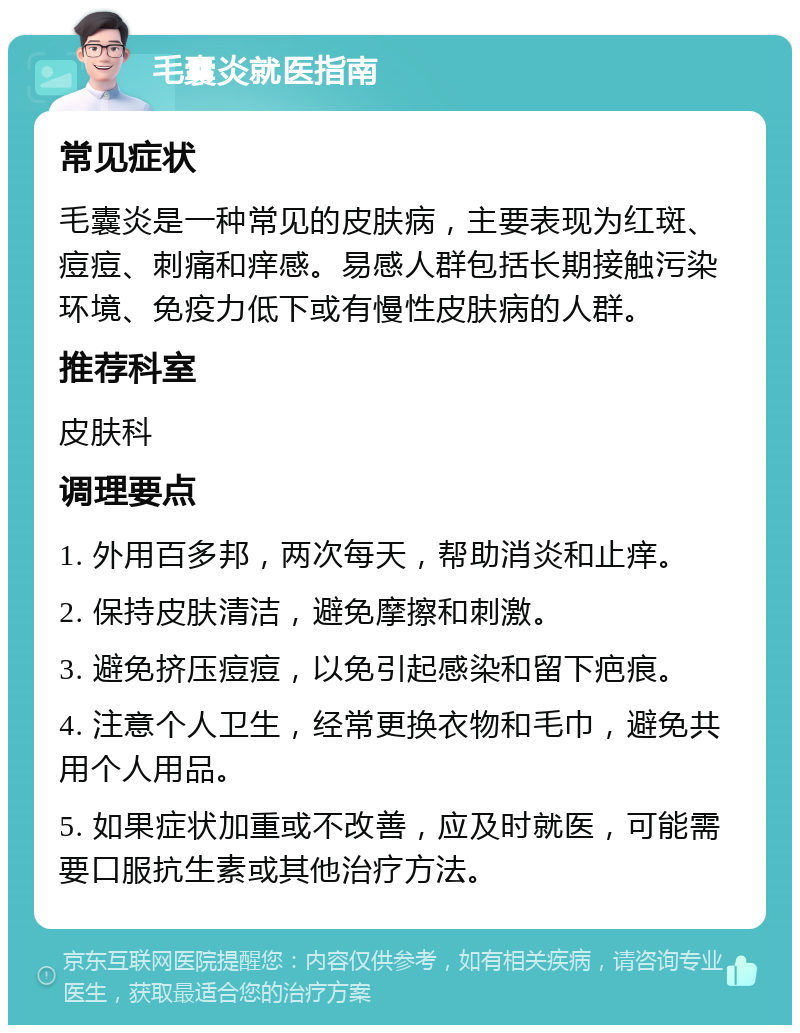 毛囊炎就医指南 常见症状 毛囊炎是一种常见的皮肤病，主要表现为红斑、痘痘、刺痛和痒感。易感人群包括长期接触污染环境、免疫力低下或有慢性皮肤病的人群。 推荐科室 皮肤科 调理要点 1. 外用百多邦，两次每天，帮助消炎和止痒。 2. 保持皮肤清洁，避免摩擦和刺激。 3. 避免挤压痘痘，以免引起感染和留下疤痕。 4. 注意个人卫生，经常更换衣物和毛巾，避免共用个人用品。 5. 如果症状加重或不改善，应及时就医，可能需要口服抗生素或其他治疗方法。