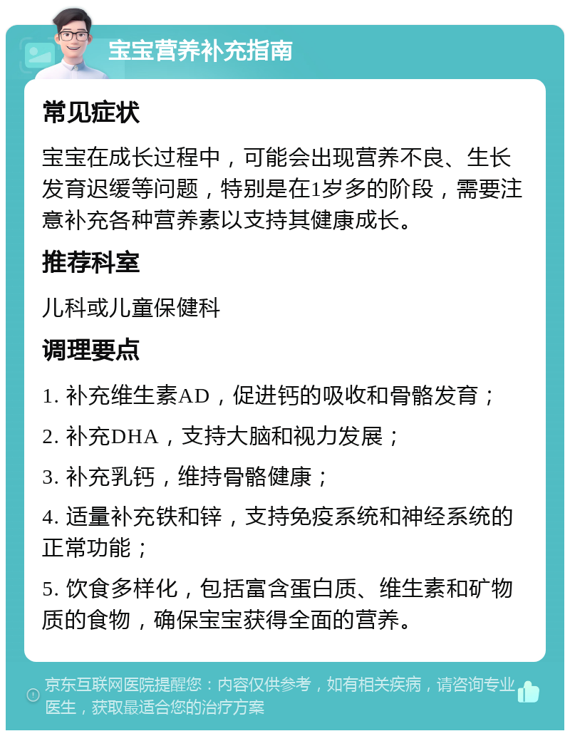 宝宝营养补充指南 常见症状 宝宝在成长过程中，可能会出现营养不良、生长发育迟缓等问题，特别是在1岁多的阶段，需要注意补充各种营养素以支持其健康成长。 推荐科室 儿科或儿童保健科 调理要点 1. 补充维生素AD，促进钙的吸收和骨骼发育； 2. 补充DHA，支持大脑和视力发展； 3. 补充乳钙，维持骨骼健康； 4. 适量补充铁和锌，支持免疫系统和神经系统的正常功能； 5. 饮食多样化，包括富含蛋白质、维生素和矿物质的食物，确保宝宝获得全面的营养。