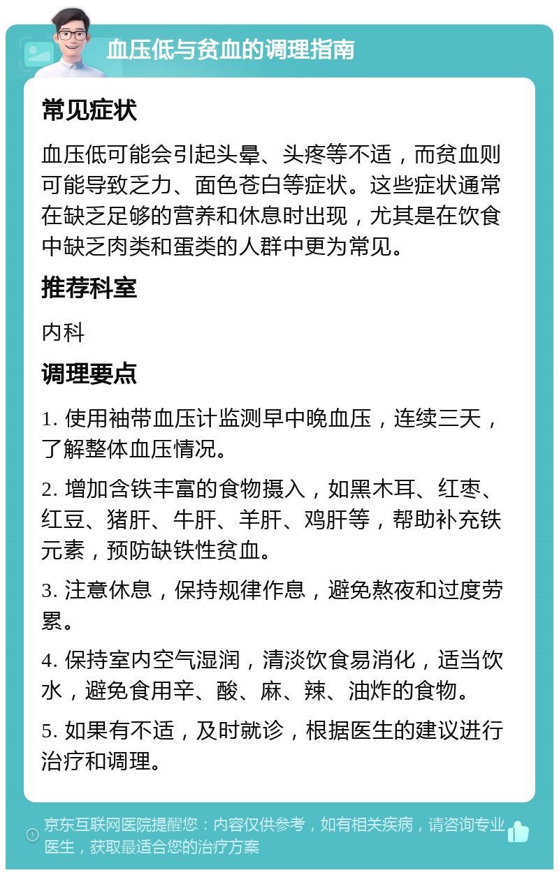 血压低与贫血的调理指南 常见症状 血压低可能会引起头晕、头疼等不适，而贫血则可能导致乏力、面色苍白等症状。这些症状通常在缺乏足够的营养和休息时出现，尤其是在饮食中缺乏肉类和蛋类的人群中更为常见。 推荐科室 内科 调理要点 1. 使用袖带血压计监测早中晚血压，连续三天，了解整体血压情况。 2. 增加含铁丰富的食物摄入，如黑木耳、红枣、红豆、猪肝、牛肝、羊肝、鸡肝等，帮助补充铁元素，预防缺铁性贫血。 3. 注意休息，保持规律作息，避免熬夜和过度劳累。 4. 保持室内空气湿润，清淡饮食易消化，适当饮水，避免食用辛、酸、麻、辣、油炸的食物。 5. 如果有不适，及时就诊，根据医生的建议进行治疗和调理。