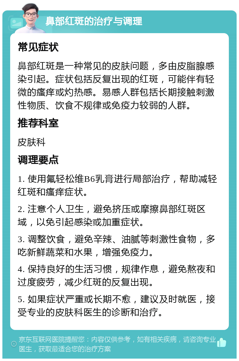 鼻部红斑的治疗与调理 常见症状 鼻部红斑是一种常见的皮肤问题，多由皮脂腺感染引起。症状包括反复出现的红斑，可能伴有轻微的瘙痒或灼热感。易感人群包括长期接触刺激性物质、饮食不规律或免疫力较弱的人群。 推荐科室 皮肤科 调理要点 1. 使用氟轻松维B6乳膏进行局部治疗，帮助减轻红斑和瘙痒症状。 2. 注意个人卫生，避免挤压或摩擦鼻部红斑区域，以免引起感染或加重症状。 3. 调整饮食，避免辛辣、油腻等刺激性食物，多吃新鲜蔬菜和水果，增强免疫力。 4. 保持良好的生活习惯，规律作息，避免熬夜和过度疲劳，减少红斑的反复出现。 5. 如果症状严重或长期不愈，建议及时就医，接受专业的皮肤科医生的诊断和治疗。