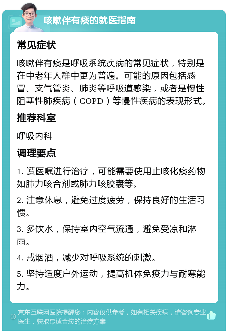 咳嗽伴有痰的就医指南 常见症状 咳嗽伴有痰是呼吸系统疾病的常见症状，特别是在中老年人群中更为普遍。可能的原因包括感冒、支气管炎、肺炎等呼吸道感染，或者是慢性阻塞性肺疾病（COPD）等慢性疾病的表现形式。 推荐科室 呼吸内科 调理要点 1. 遵医嘱进行治疗，可能需要使用止咳化痰药物如肺力咳合剂或肺力咳胶囊等。 2. 注意休息，避免过度疲劳，保持良好的生活习惯。 3. 多饮水，保持室内空气流通，避免受凉和淋雨。 4. 戒烟酒，减少对呼吸系统的刺激。 5. 坚持适度户外运动，提高机体免疫力与耐寒能力。