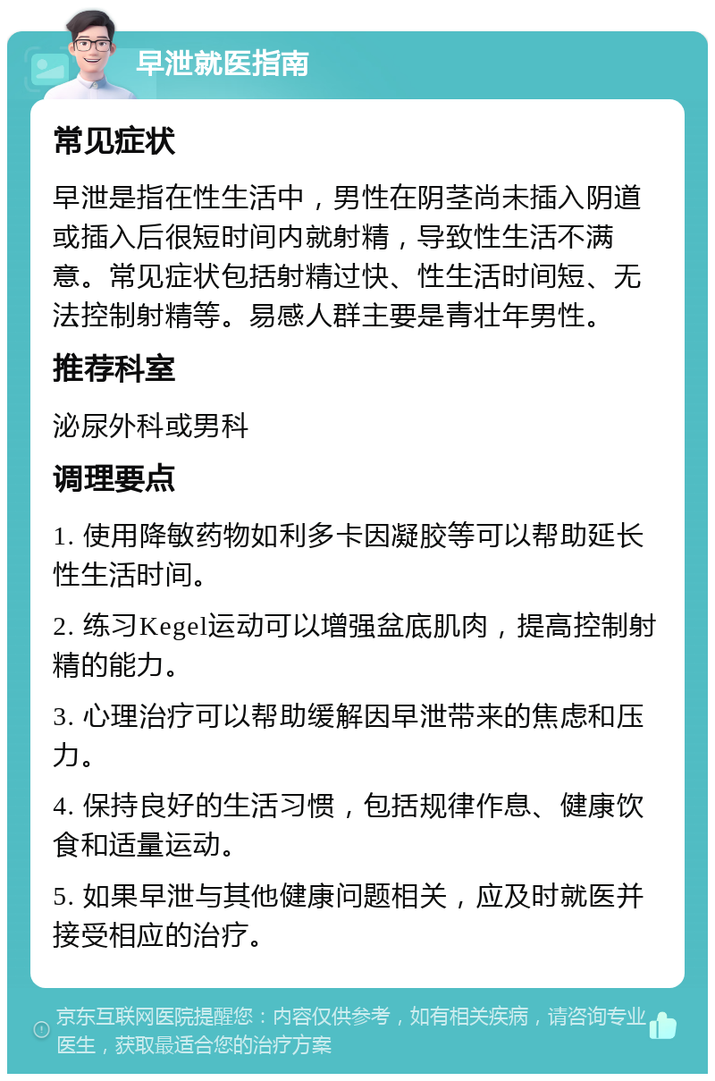 早泄就医指南 常见症状 早泄是指在性生活中，男性在阴茎尚未插入阴道或插入后很短时间内就射精，导致性生活不满意。常见症状包括射精过快、性生活时间短、无法控制射精等。易感人群主要是青壮年男性。 推荐科室 泌尿外科或男科 调理要点 1. 使用降敏药物如利多卡因凝胶等可以帮助延长性生活时间。 2. 练习Kegel运动可以增强盆底肌肉，提高控制射精的能力。 3. 心理治疗可以帮助缓解因早泄带来的焦虑和压力。 4. 保持良好的生活习惯，包括规律作息、健康饮食和适量运动。 5. 如果早泄与其他健康问题相关，应及时就医并接受相应的治疗。