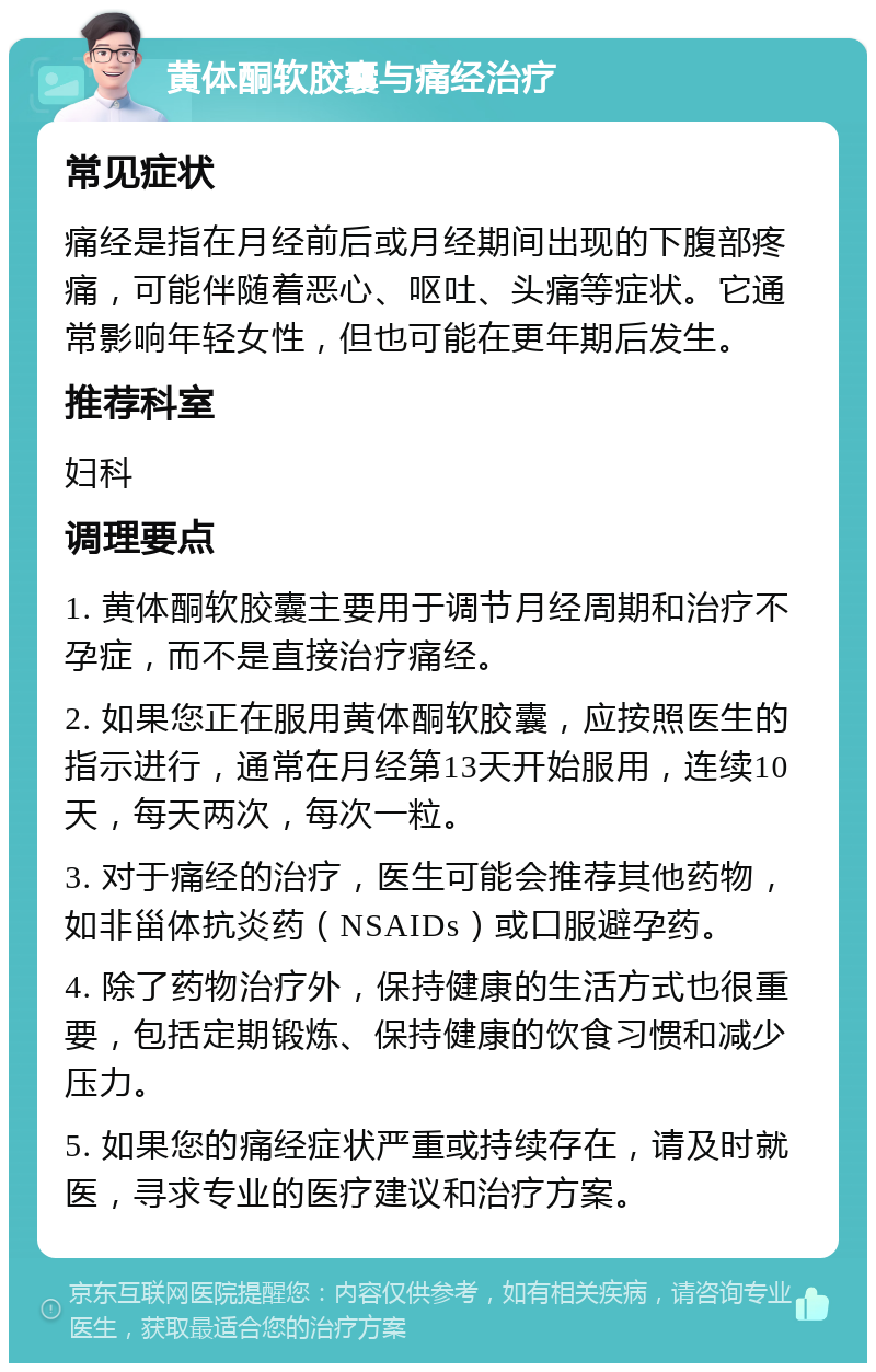 黄体酮软胶囊与痛经治疗 常见症状 痛经是指在月经前后或月经期间出现的下腹部疼痛，可能伴随着恶心、呕吐、头痛等症状。它通常影响年轻女性，但也可能在更年期后发生。 推荐科室 妇科 调理要点 1. 黄体酮软胶囊主要用于调节月经周期和治疗不孕症，而不是直接治疗痛经。 2. 如果您正在服用黄体酮软胶囊，应按照医生的指示进行，通常在月经第13天开始服用，连续10天，每天两次，每次一粒。 3. 对于痛经的治疗，医生可能会推荐其他药物，如非甾体抗炎药（NSAIDs）或口服避孕药。 4. 除了药物治疗外，保持健康的生活方式也很重要，包括定期锻炼、保持健康的饮食习惯和减少压力。 5. 如果您的痛经症状严重或持续存在，请及时就医，寻求专业的医疗建议和治疗方案。