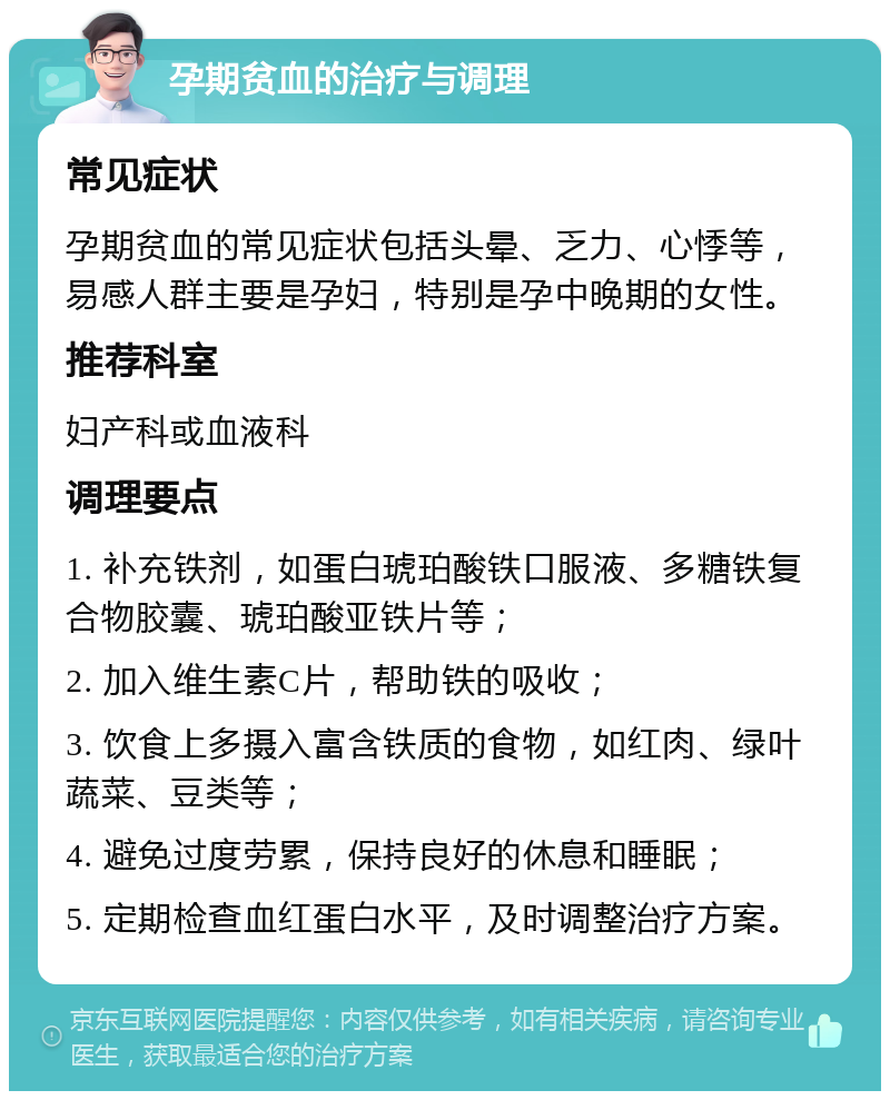 孕期贫血的治疗与调理 常见症状 孕期贫血的常见症状包括头晕、乏力、心悸等，易感人群主要是孕妇，特别是孕中晚期的女性。 推荐科室 妇产科或血液科 调理要点 1. 补充铁剂，如蛋白琥珀酸铁口服液、多糖铁复合物胶囊、琥珀酸亚铁片等； 2. 加入维生素C片，帮助铁的吸收； 3. 饮食上多摄入富含铁质的食物，如红肉、绿叶蔬菜、豆类等； 4. 避免过度劳累，保持良好的休息和睡眠； 5. 定期检查血红蛋白水平，及时调整治疗方案。