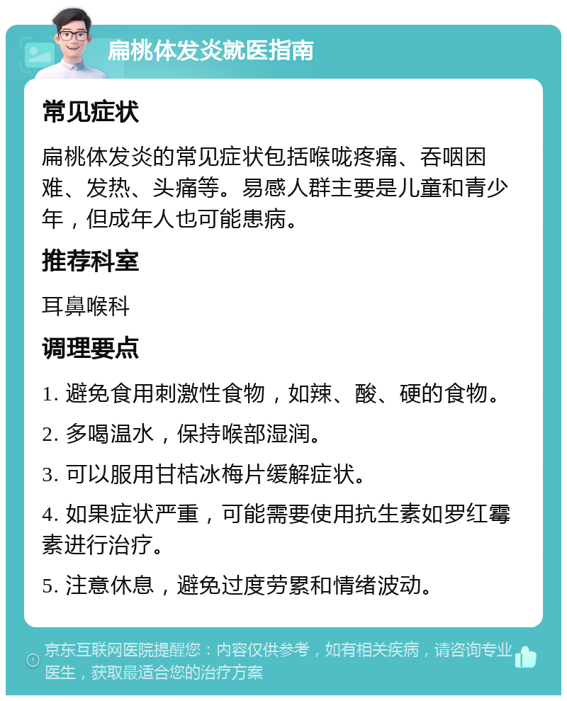 扁桃体发炎就医指南 常见症状 扁桃体发炎的常见症状包括喉咙疼痛、吞咽困难、发热、头痛等。易感人群主要是儿童和青少年，但成年人也可能患病。 推荐科室 耳鼻喉科 调理要点 1. 避免食用刺激性食物，如辣、酸、硬的食物。 2. 多喝温水，保持喉部湿润。 3. 可以服用甘桔冰梅片缓解症状。 4. 如果症状严重，可能需要使用抗生素如罗红霉素进行治疗。 5. 注意休息，避免过度劳累和情绪波动。