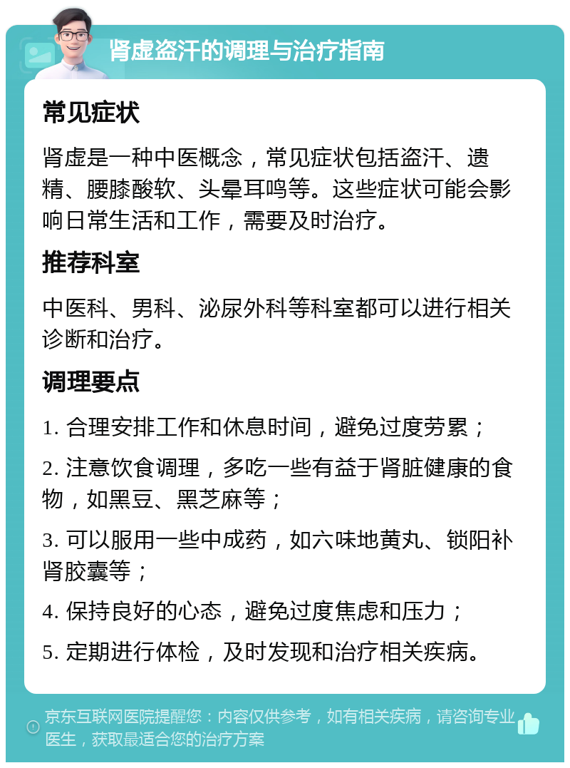 肾虚盗汗的调理与治疗指南 常见症状 肾虚是一种中医概念，常见症状包括盗汗、遗精、腰膝酸软、头晕耳鸣等。这些症状可能会影响日常生活和工作，需要及时治疗。 推荐科室 中医科、男科、泌尿外科等科室都可以进行相关诊断和治疗。 调理要点 1. 合理安排工作和休息时间，避免过度劳累； 2. 注意饮食调理，多吃一些有益于肾脏健康的食物，如黑豆、黑芝麻等； 3. 可以服用一些中成药，如六味地黄丸、锁阳补肾胶囊等； 4. 保持良好的心态，避免过度焦虑和压力； 5. 定期进行体检，及时发现和治疗相关疾病。