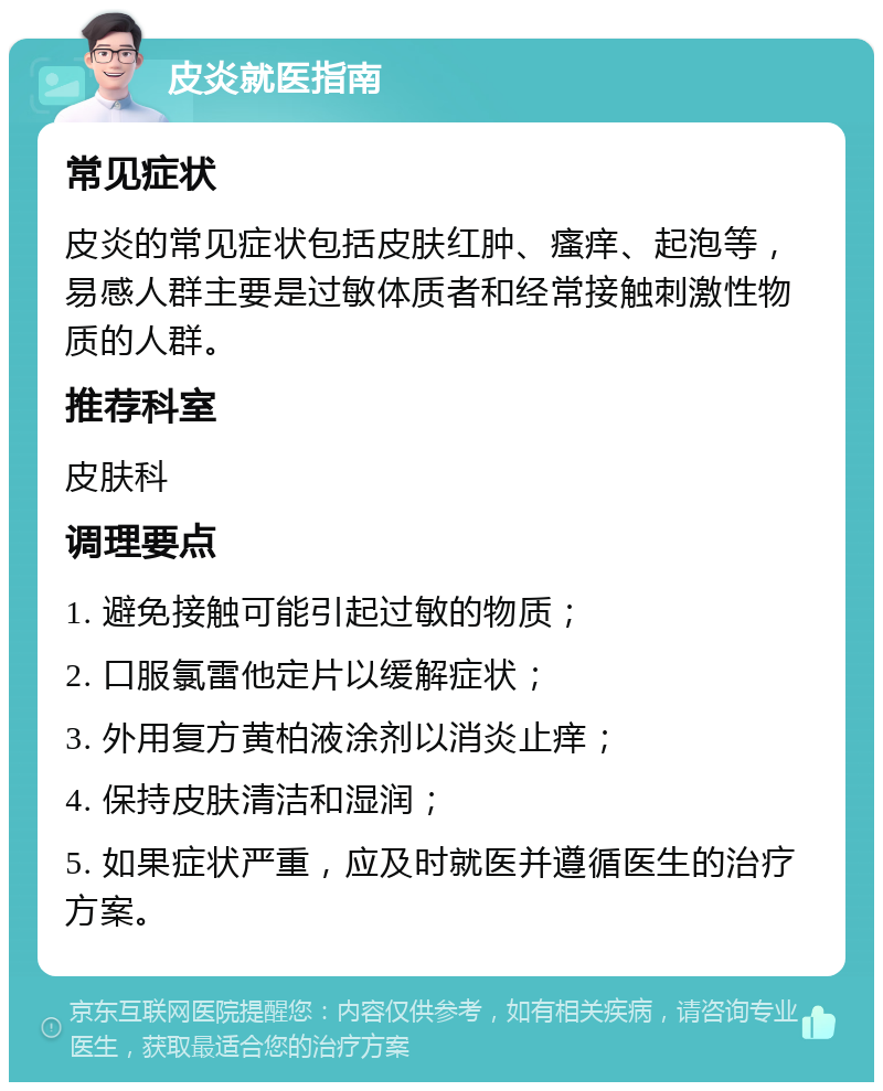 皮炎就医指南 常见症状 皮炎的常见症状包括皮肤红肿、瘙痒、起泡等，易感人群主要是过敏体质者和经常接触刺激性物质的人群。 推荐科室 皮肤科 调理要点 1. 避免接触可能引起过敏的物质； 2. 口服氯雷他定片以缓解症状； 3. 外用复方黄柏液涂剂以消炎止痒； 4. 保持皮肤清洁和湿润； 5. 如果症状严重，应及时就医并遵循医生的治疗方案。