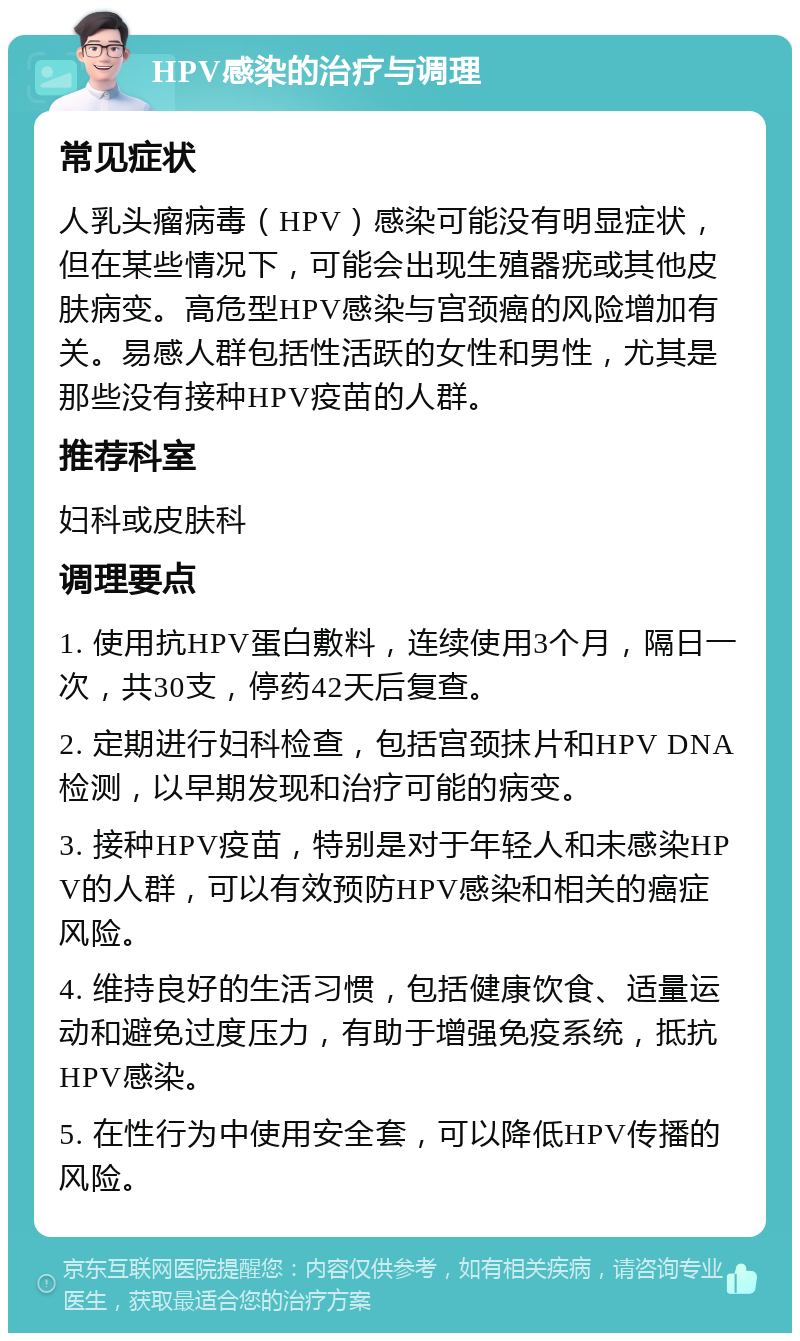 HPV感染的治疗与调理 常见症状 人乳头瘤病毒（HPV）感染可能没有明显症状，但在某些情况下，可能会出现生殖器疣或其他皮肤病变。高危型HPV感染与宫颈癌的风险增加有关。易感人群包括性活跃的女性和男性，尤其是那些没有接种HPV疫苗的人群。 推荐科室 妇科或皮肤科 调理要点 1. 使用抗HPV蛋白敷料，连续使用3个月，隔日一次，共30支，停药42天后复查。 2. 定期进行妇科检查，包括宫颈抹片和HPV DNA检测，以早期发现和治疗可能的病变。 3. 接种HPV疫苗，特别是对于年轻人和未感染HPV的人群，可以有效预防HPV感染和相关的癌症风险。 4. 维持良好的生活习惯，包括健康饮食、适量运动和避免过度压力，有助于增强免疫系统，抵抗HPV感染。 5. 在性行为中使用安全套，可以降低HPV传播的风险。