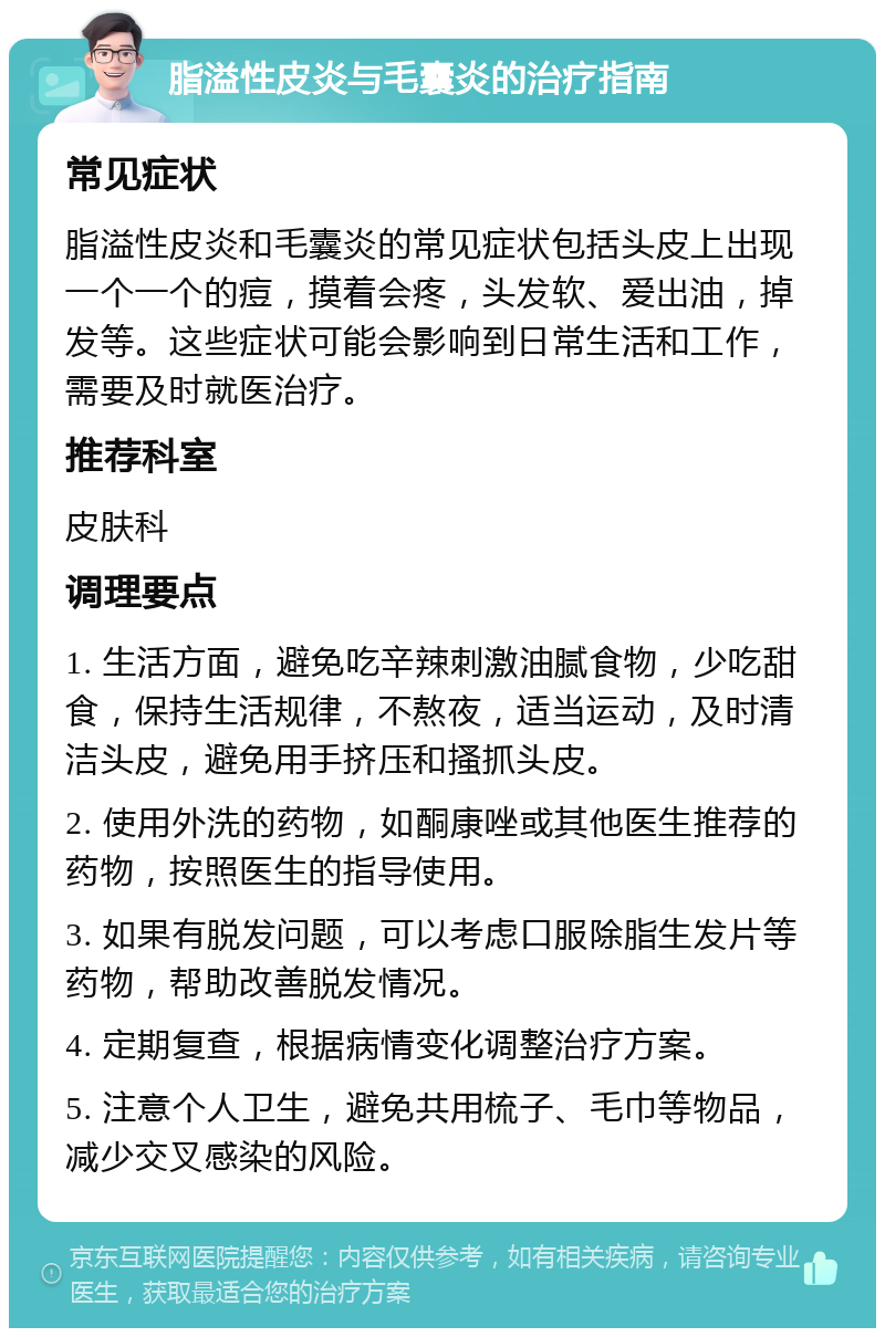 脂溢性皮炎与毛囊炎的治疗指南 常见症状 脂溢性皮炎和毛囊炎的常见症状包括头皮上出现一个一个的痘，摸着会疼，头发软、爱出油，掉发等。这些症状可能会影响到日常生活和工作，需要及时就医治疗。 推荐科室 皮肤科 调理要点 1. 生活方面，避免吃辛辣刺激油腻食物，少吃甜食，保持生活规律，不熬夜，适当运动，及时清洁头皮，避免用手挤压和搔抓头皮。 2. 使用外洗的药物，如酮康唑或其他医生推荐的药物，按照医生的指导使用。 3. 如果有脱发问题，可以考虑口服除脂生发片等药物，帮助改善脱发情况。 4. 定期复查，根据病情变化调整治疗方案。 5. 注意个人卫生，避免共用梳子、毛巾等物品，减少交叉感染的风险。