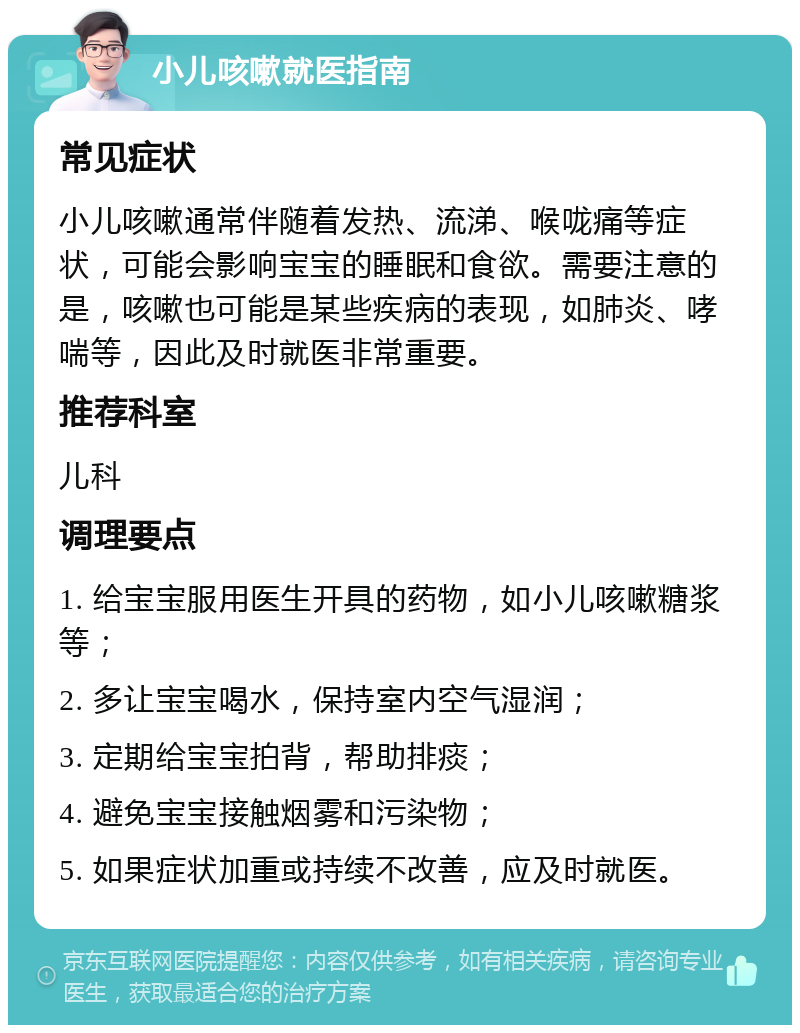 小儿咳嗽就医指南 常见症状 小儿咳嗽通常伴随着发热、流涕、喉咙痛等症状，可能会影响宝宝的睡眠和食欲。需要注意的是，咳嗽也可能是某些疾病的表现，如肺炎、哮喘等，因此及时就医非常重要。 推荐科室 儿科 调理要点 1. 给宝宝服用医生开具的药物，如小儿咳嗽糖浆等； 2. 多让宝宝喝水，保持室内空气湿润； 3. 定期给宝宝拍背，帮助排痰； 4. 避免宝宝接触烟雾和污染物； 5. 如果症状加重或持续不改善，应及时就医。