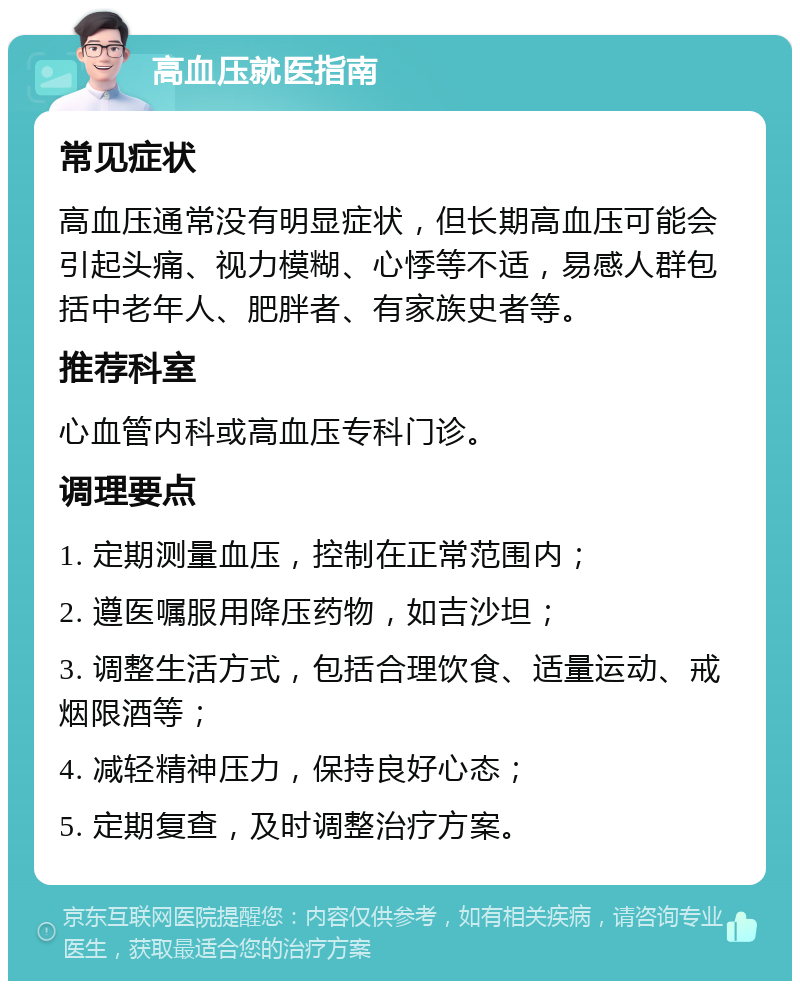 高血压就医指南 常见症状 高血压通常没有明显症状，但长期高血压可能会引起头痛、视力模糊、心悸等不适，易感人群包括中老年人、肥胖者、有家族史者等。 推荐科室 心血管内科或高血压专科门诊。 调理要点 1. 定期测量血压，控制在正常范围内； 2. 遵医嘱服用降压药物，如吉沙坦； 3. 调整生活方式，包括合理饮食、适量运动、戒烟限酒等； 4. 减轻精神压力，保持良好心态； 5. 定期复查，及时调整治疗方案。