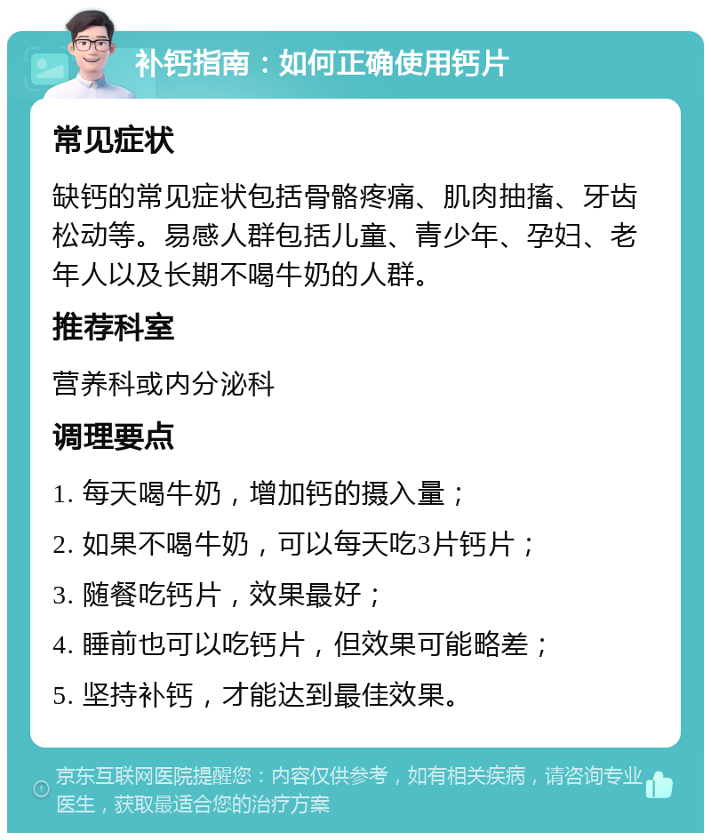 补钙指南：如何正确使用钙片 常见症状 缺钙的常见症状包括骨骼疼痛、肌肉抽搐、牙齿松动等。易感人群包括儿童、青少年、孕妇、老年人以及长期不喝牛奶的人群。 推荐科室 营养科或内分泌科 调理要点 1. 每天喝牛奶，增加钙的摄入量； 2. 如果不喝牛奶，可以每天吃3片钙片； 3. 随餐吃钙片，效果最好； 4. 睡前也可以吃钙片，但效果可能略差； 5. 坚持补钙，才能达到最佳效果。