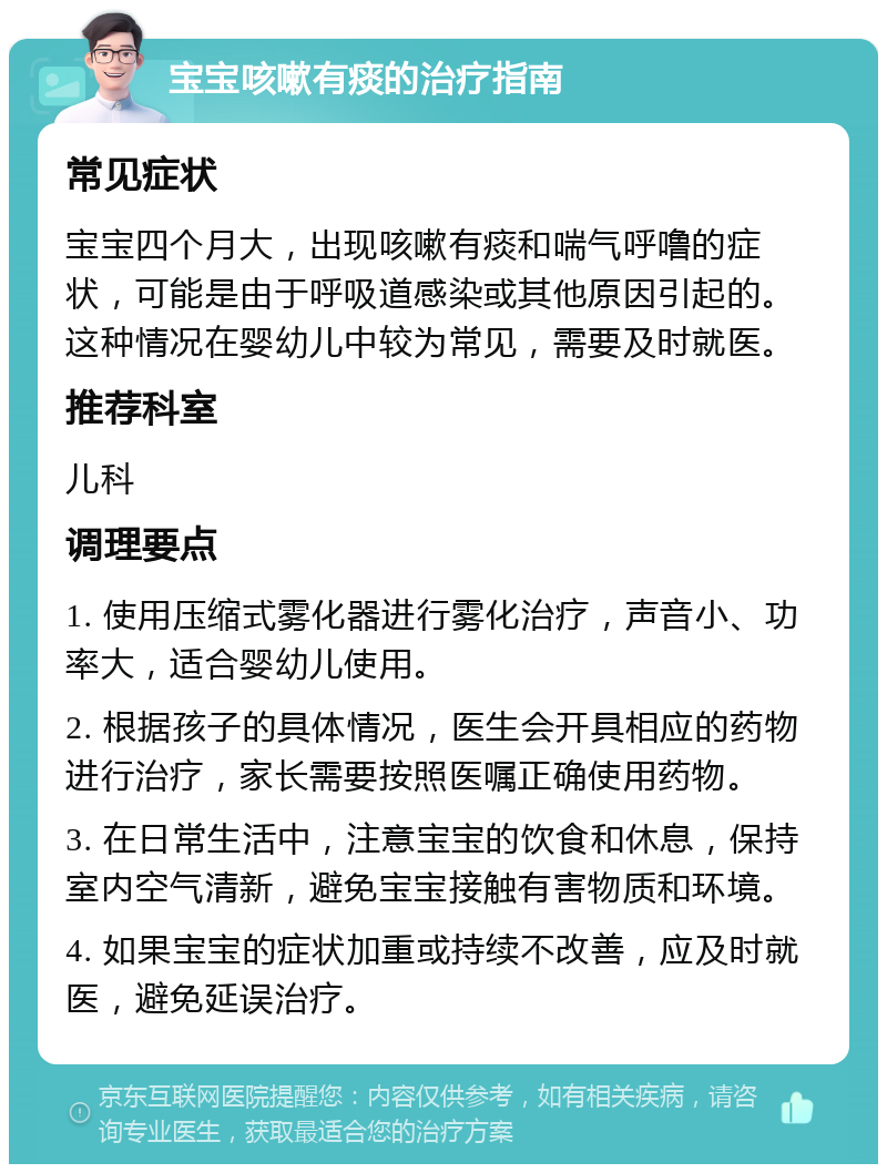 宝宝咳嗽有痰的治疗指南 常见症状 宝宝四个月大，出现咳嗽有痰和喘气呼噜的症状，可能是由于呼吸道感染或其他原因引起的。这种情况在婴幼儿中较为常见，需要及时就医。 推荐科室 儿科 调理要点 1. 使用压缩式雾化器进行雾化治疗，声音小、功率大，适合婴幼儿使用。 2. 根据孩子的具体情况，医生会开具相应的药物进行治疗，家长需要按照医嘱正确使用药物。 3. 在日常生活中，注意宝宝的饮食和休息，保持室内空气清新，避免宝宝接触有害物质和环境。 4. 如果宝宝的症状加重或持续不改善，应及时就医，避免延误治疗。