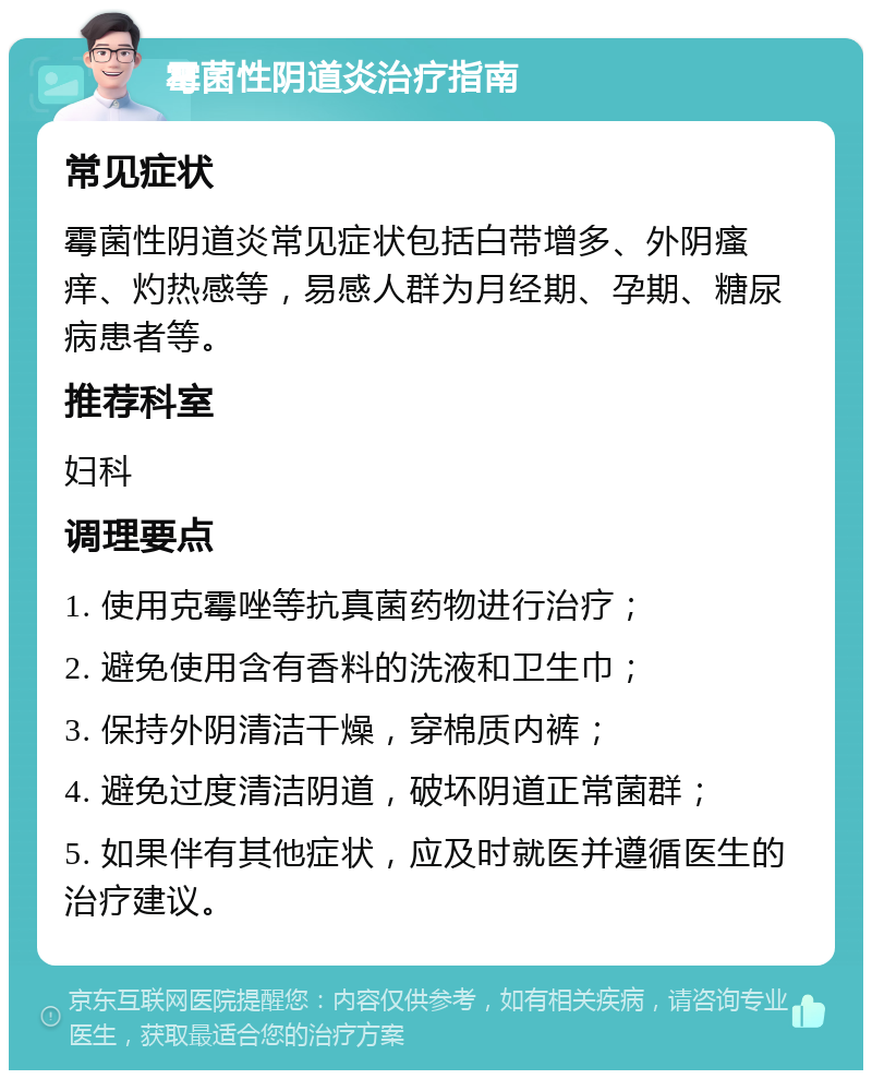 霉菌性阴道炎治疗指南 常见症状 霉菌性阴道炎常见症状包括白带增多、外阴瘙痒、灼热感等，易感人群为月经期、孕期、糖尿病患者等。 推荐科室 妇科 调理要点 1. 使用克霉唑等抗真菌药物进行治疗； 2. 避免使用含有香料的洗液和卫生巾； 3. 保持外阴清洁干燥，穿棉质内裤； 4. 避免过度清洁阴道，破坏阴道正常菌群； 5. 如果伴有其他症状，应及时就医并遵循医生的治疗建议。