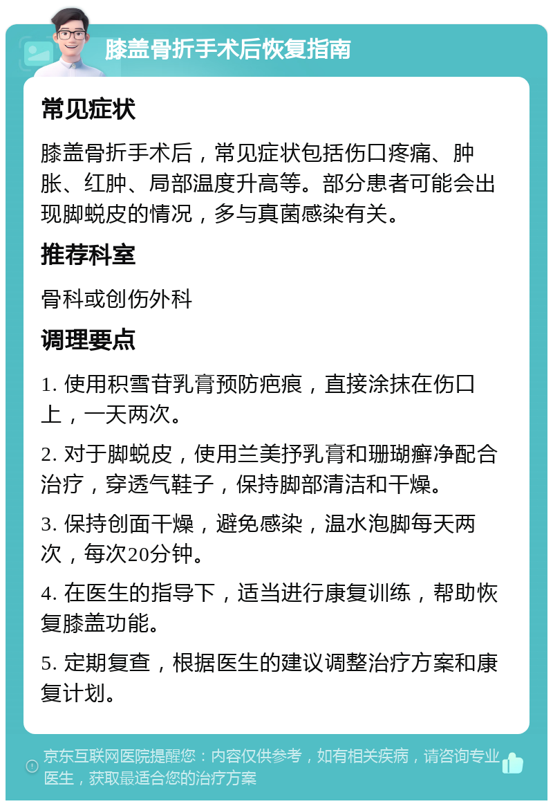 膝盖骨折手术后恢复指南 常见症状 膝盖骨折手术后，常见症状包括伤口疼痛、肿胀、红肿、局部温度升高等。部分患者可能会出现脚蜕皮的情况，多与真菌感染有关。 推荐科室 骨科或创伤外科 调理要点 1. 使用积雪苷乳膏预防疤痕，直接涂抹在伤口上，一天两次。 2. 对于脚蜕皮，使用兰美抒乳膏和珊瑚癣净配合治疗，穿透气鞋子，保持脚部清洁和干燥。 3. 保持创面干燥，避免感染，温水泡脚每天两次，每次20分钟。 4. 在医生的指导下，适当进行康复训练，帮助恢复膝盖功能。 5. 定期复查，根据医生的建议调整治疗方案和康复计划。