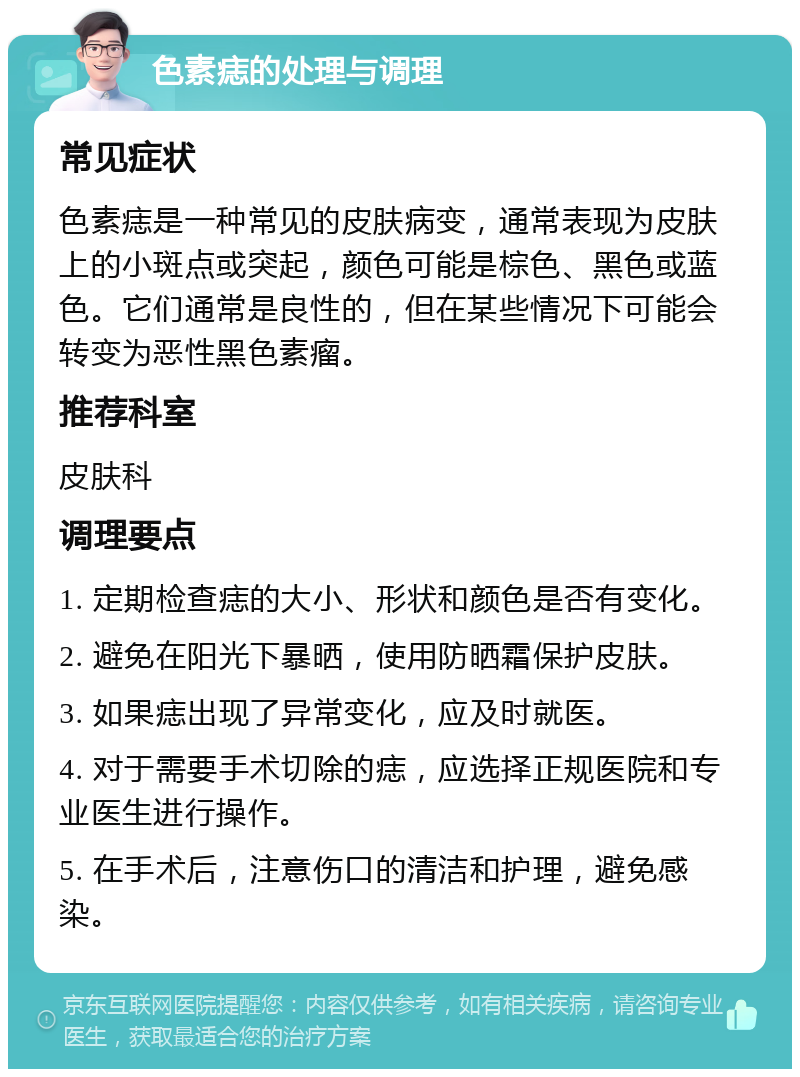 色素痣的处理与调理 常见症状 色素痣是一种常见的皮肤病变，通常表现为皮肤上的小斑点或突起，颜色可能是棕色、黑色或蓝色。它们通常是良性的，但在某些情况下可能会转变为恶性黑色素瘤。 推荐科室 皮肤科 调理要点 1. 定期检查痣的大小、形状和颜色是否有变化。 2. 避免在阳光下暴晒，使用防晒霜保护皮肤。 3. 如果痣出现了异常变化，应及时就医。 4. 对于需要手术切除的痣，应选择正规医院和专业医生进行操作。 5. 在手术后，注意伤口的清洁和护理，避免感染。