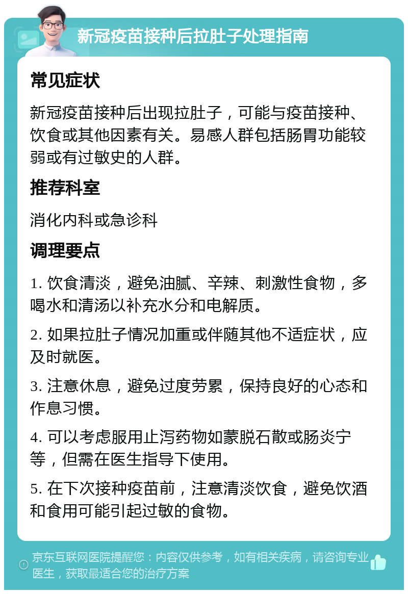 新冠疫苗接种后拉肚子处理指南 常见症状 新冠疫苗接种后出现拉肚子，可能与疫苗接种、饮食或其他因素有关。易感人群包括肠胃功能较弱或有过敏史的人群。 推荐科室 消化内科或急诊科 调理要点 1. 饮食清淡，避免油腻、辛辣、刺激性食物，多喝水和清汤以补充水分和电解质。 2. 如果拉肚子情况加重或伴随其他不适症状，应及时就医。 3. 注意休息，避免过度劳累，保持良好的心态和作息习惯。 4. 可以考虑服用止泻药物如蒙脱石散或肠炎宁等，但需在医生指导下使用。 5. 在下次接种疫苗前，注意清淡饮食，避免饮酒和食用可能引起过敏的食物。