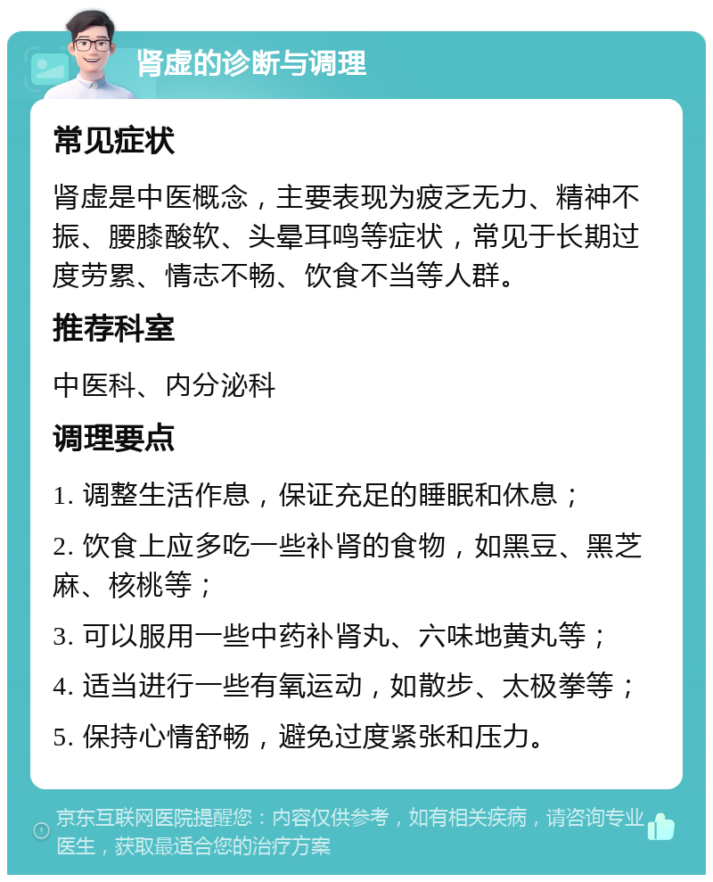 肾虚的诊断与调理 常见症状 肾虚是中医概念，主要表现为疲乏无力、精神不振、腰膝酸软、头晕耳鸣等症状，常见于长期过度劳累、情志不畅、饮食不当等人群。 推荐科室 中医科、内分泌科 调理要点 1. 调整生活作息，保证充足的睡眠和休息； 2. 饮食上应多吃一些补肾的食物，如黑豆、黑芝麻、核桃等； 3. 可以服用一些中药补肾丸、六味地黄丸等； 4. 适当进行一些有氧运动，如散步、太极拳等； 5. 保持心情舒畅，避免过度紧张和压力。