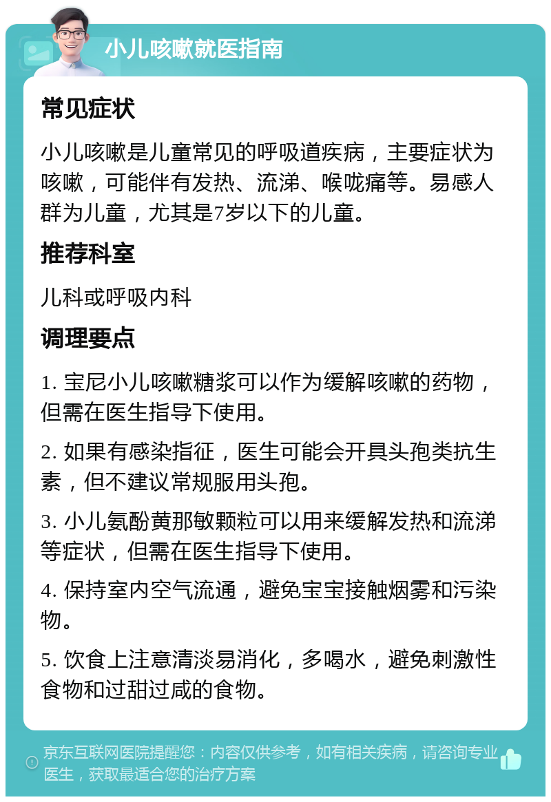 小儿咳嗽就医指南 常见症状 小儿咳嗽是儿童常见的呼吸道疾病，主要症状为咳嗽，可能伴有发热、流涕、喉咙痛等。易感人群为儿童，尤其是7岁以下的儿童。 推荐科室 儿科或呼吸内科 调理要点 1. 宝尼小儿咳嗽糖浆可以作为缓解咳嗽的药物，但需在医生指导下使用。 2. 如果有感染指征，医生可能会开具头孢类抗生素，但不建议常规服用头孢。 3. 小儿氨酚黄那敏颗粒可以用来缓解发热和流涕等症状，但需在医生指导下使用。 4. 保持室内空气流通，避免宝宝接触烟雾和污染物。 5. 饮食上注意清淡易消化，多喝水，避免刺激性食物和过甜过咸的食物。