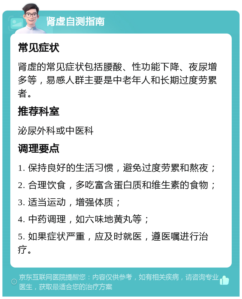 肾虚自测指南 常见症状 肾虚的常见症状包括腰酸、性功能下降、夜尿增多等，易感人群主要是中老年人和长期过度劳累者。 推荐科室 泌尿外科或中医科 调理要点 1. 保持良好的生活习惯，避免过度劳累和熬夜； 2. 合理饮食，多吃富含蛋白质和维生素的食物； 3. 适当运动，增强体质； 4. 中药调理，如六味地黄丸等； 5. 如果症状严重，应及时就医，遵医嘱进行治疗。