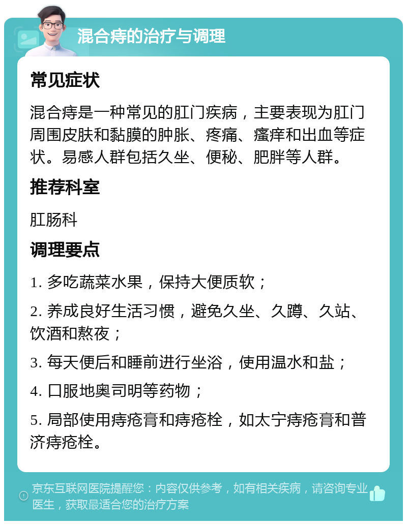 混合痔的治疗与调理 常见症状 混合痔是一种常见的肛门疾病，主要表现为肛门周围皮肤和黏膜的肿胀、疼痛、瘙痒和出血等症状。易感人群包括久坐、便秘、肥胖等人群。 推荐科室 肛肠科 调理要点 1. 多吃蔬菜水果，保持大便质软； 2. 养成良好生活习惯，避免久坐、久蹲、久站、饮酒和熬夜； 3. 每天便后和睡前进行坐浴，使用温水和盐； 4. 口服地奥司明等药物； 5. 局部使用痔疮膏和痔疮栓，如太宁痔疮膏和普济痔疮栓。