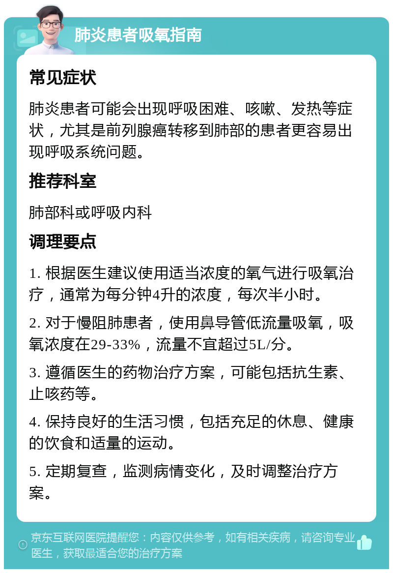 肺炎患者吸氧指南 常见症状 肺炎患者可能会出现呼吸困难、咳嗽、发热等症状，尤其是前列腺癌转移到肺部的患者更容易出现呼吸系统问题。 推荐科室 肺部科或呼吸内科 调理要点 1. 根据医生建议使用适当浓度的氧气进行吸氧治疗，通常为每分钟4升的浓度，每次半小时。 2. 对于慢阻肺患者，使用鼻导管低流量吸氧，吸氧浓度在29-33%，流量不宜超过5L/分。 3. 遵循医生的药物治疗方案，可能包括抗生素、止咳药等。 4. 保持良好的生活习惯，包括充足的休息、健康的饮食和适量的运动。 5. 定期复查，监测病情变化，及时调整治疗方案。