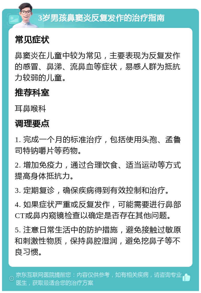 3岁男孩鼻窦炎反复发作的治疗指南 常见症状 鼻窦炎在儿童中较为常见，主要表现为反复发作的感冒、鼻涕、流鼻血等症状，易感人群为抵抗力较弱的儿童。 推荐科室 耳鼻喉科 调理要点 1. 完成一个月的标准治疗，包括使用头孢、孟鲁司特钠嚼片等药物。 2. 增加免疫力，通过合理饮食、适当运动等方式提高身体抵抗力。 3. 定期复诊，确保疾病得到有效控制和治疗。 4. 如果症状严重或反复发作，可能需要进行鼻部CT或鼻内窥镜检查以确定是否存在其他问题。 5. 注意日常生活中的防护措施，避免接触过敏原和刺激性物质，保持鼻腔湿润，避免挖鼻子等不良习惯。