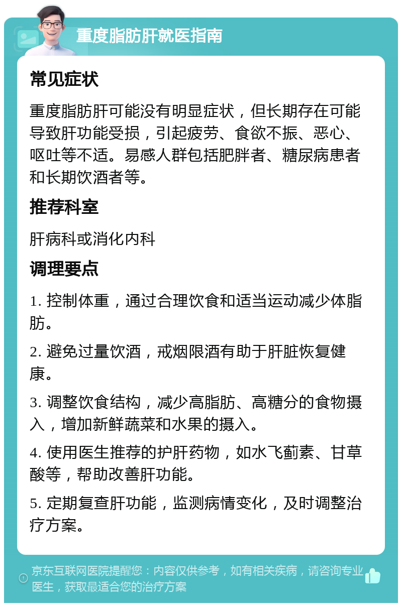 重度脂肪肝就医指南 常见症状 重度脂肪肝可能没有明显症状，但长期存在可能导致肝功能受损，引起疲劳、食欲不振、恶心、呕吐等不适。易感人群包括肥胖者、糖尿病患者和长期饮酒者等。 推荐科室 肝病科或消化内科 调理要点 1. 控制体重，通过合理饮食和适当运动减少体脂肪。 2. 避免过量饮酒，戒烟限酒有助于肝脏恢复健康。 3. 调整饮食结构，减少高脂肪、高糖分的食物摄入，增加新鲜蔬菜和水果的摄入。 4. 使用医生推荐的护肝药物，如水飞蓟素、甘草酸等，帮助改善肝功能。 5. 定期复查肝功能，监测病情变化，及时调整治疗方案。