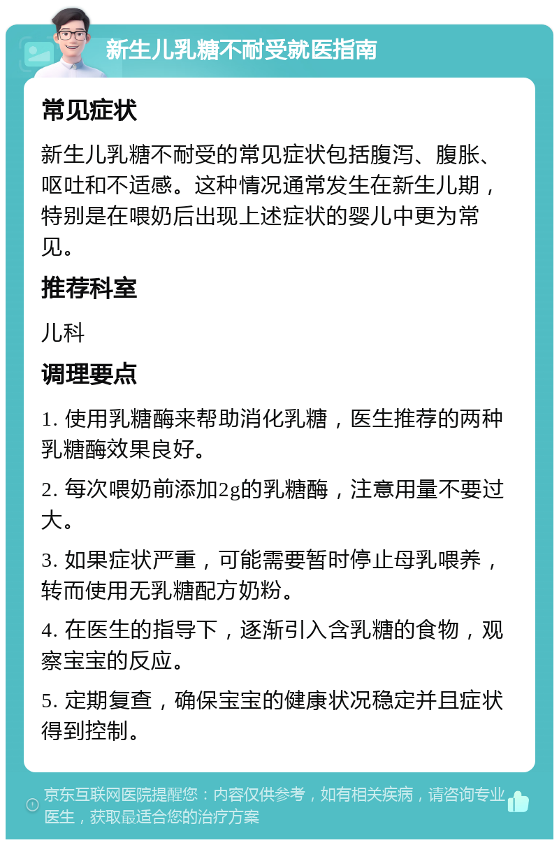 新生儿乳糖不耐受就医指南 常见症状 新生儿乳糖不耐受的常见症状包括腹泻、腹胀、呕吐和不适感。这种情况通常发生在新生儿期，特别是在喂奶后出现上述症状的婴儿中更为常见。 推荐科室 儿科 调理要点 1. 使用乳糖酶来帮助消化乳糖，医生推荐的两种乳糖酶效果良好。 2. 每次喂奶前添加2g的乳糖酶，注意用量不要过大。 3. 如果症状严重，可能需要暂时停止母乳喂养，转而使用无乳糖配方奶粉。 4. 在医生的指导下，逐渐引入含乳糖的食物，观察宝宝的反应。 5. 定期复查，确保宝宝的健康状况稳定并且症状得到控制。