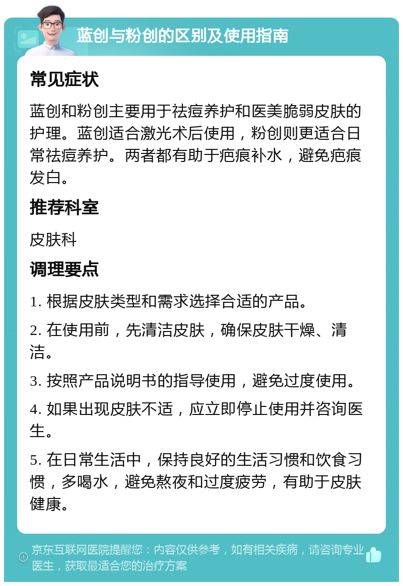 蓝创与粉创的区别及使用指南 常见症状 蓝创和粉创主要用于祛痘养护和医美脆弱皮肤的护理。蓝创适合激光术后使用，粉创则更适合日常祛痘养护。两者都有助于疤痕补水，避免疤痕发白。 推荐科室 皮肤科 调理要点 1. 根据皮肤类型和需求选择合适的产品。 2. 在使用前，先清洁皮肤，确保皮肤干燥、清洁。 3. 按照产品说明书的指导使用，避免过度使用。 4. 如果出现皮肤不适，应立即停止使用并咨询医生。 5. 在日常生活中，保持良好的生活习惯和饮食习惯，多喝水，避免熬夜和过度疲劳，有助于皮肤健康。