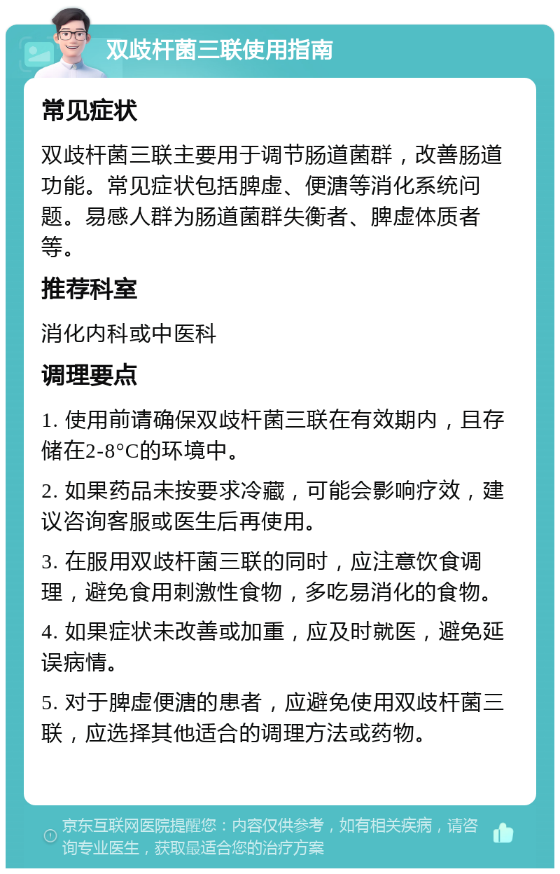 双歧杆菌三联使用指南 常见症状 双歧杆菌三联主要用于调节肠道菌群，改善肠道功能。常见症状包括脾虚、便溏等消化系统问题。易感人群为肠道菌群失衡者、脾虚体质者等。 推荐科室 消化内科或中医科 调理要点 1. 使用前请确保双歧杆菌三联在有效期内，且存储在2-8°C的环境中。 2. 如果药品未按要求冷藏，可能会影响疗效，建议咨询客服或医生后再使用。 3. 在服用双歧杆菌三联的同时，应注意饮食调理，避免食用刺激性食物，多吃易消化的食物。 4. 如果症状未改善或加重，应及时就医，避免延误病情。 5. 对于脾虚便溏的患者，应避免使用双歧杆菌三联，应选择其他适合的调理方法或药物。