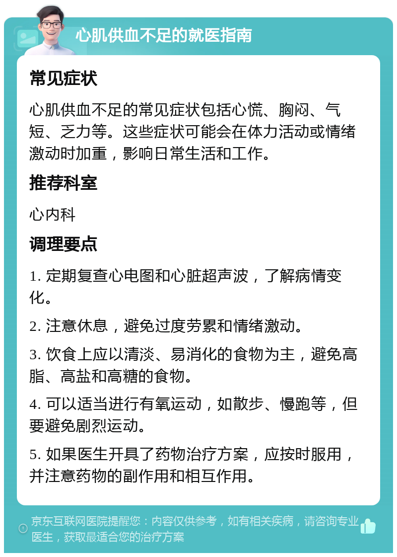 心肌供血不足的就医指南 常见症状 心肌供血不足的常见症状包括心慌、胸闷、气短、乏力等。这些症状可能会在体力活动或情绪激动时加重，影响日常生活和工作。 推荐科室 心内科 调理要点 1. 定期复查心电图和心脏超声波，了解病情变化。 2. 注意休息，避免过度劳累和情绪激动。 3. 饮食上应以清淡、易消化的食物为主，避免高脂、高盐和高糖的食物。 4. 可以适当进行有氧运动，如散步、慢跑等，但要避免剧烈运动。 5. 如果医生开具了药物治疗方案，应按时服用，并注意药物的副作用和相互作用。