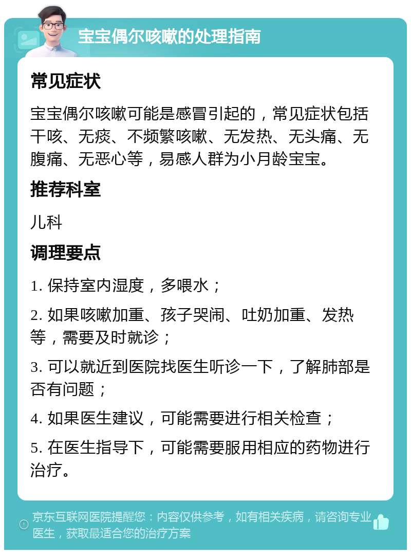 宝宝偶尔咳嗽的处理指南 常见症状 宝宝偶尔咳嗽可能是感冒引起的，常见症状包括干咳、无痰、不频繁咳嗽、无发热、无头痛、无腹痛、无恶心等，易感人群为小月龄宝宝。 推荐科室 儿科 调理要点 1. 保持室内湿度，多喂水； 2. 如果咳嗽加重、孩子哭闹、吐奶加重、发热等，需要及时就诊； 3. 可以就近到医院找医生听诊一下，了解肺部是否有问题； 4. 如果医生建议，可能需要进行相关检查； 5. 在医生指导下，可能需要服用相应的药物进行治疗。