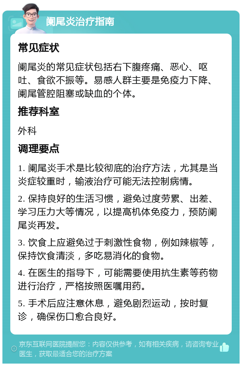 阑尾炎治疗指南 常见症状 阑尾炎的常见症状包括右下腹疼痛、恶心、呕吐、食欲不振等。易感人群主要是免疫力下降、阑尾管腔阻塞或缺血的个体。 推荐科室 外科 调理要点 1. 阑尾炎手术是比较彻底的治疗方法，尤其是当炎症较重时，输液治疗可能无法控制病情。 2. 保持良好的生活习惯，避免过度劳累、出差、学习压力大等情况，以提高机体免疫力，预防阑尾炎再发。 3. 饮食上应避免过于刺激性食物，例如辣椒等，保持饮食清淡，多吃易消化的食物。 4. 在医生的指导下，可能需要使用抗生素等药物进行治疗，严格按照医嘱用药。 5. 手术后应注意休息，避免剧烈运动，按时复诊，确保伤口愈合良好。